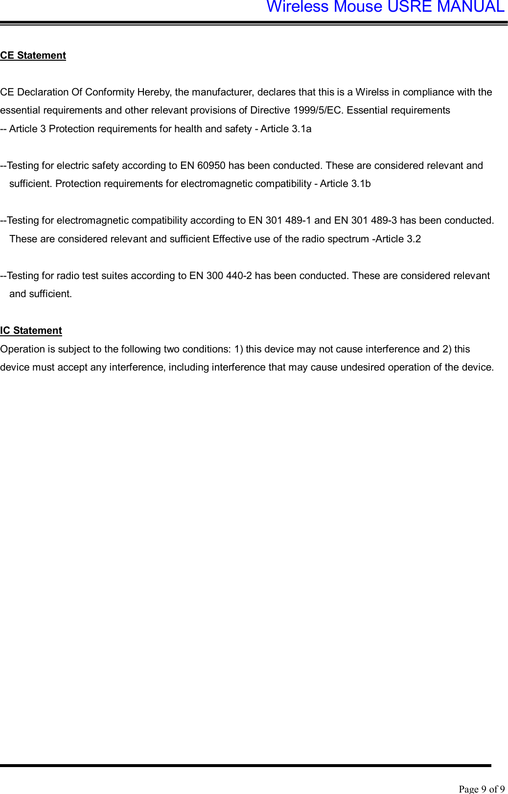 Wireless Mouse USRE MANUAL    Page 9 of 9   CE Statement  CE Declaration Of Conformity Hereby, the manufacturer, declares that this is a Wirelss in compliance with the essential requirements and other relevant provisions of Directive 1999/5/EC. Essential requirements -- Article 3 Protection requirements for health and safety - Article 3.1a   --Testing for electric safety according to EN 60950 has been conducted. These are considered relevant and sufficient. Protection requirements for electromagnetic compatibility - Article 3.1b   --Testing for electromagnetic compatibility according to EN 301 489-1 and EN 301 489-3 has been conducted. These are considered relevant and sufficient Effective use of the radio spectrum -Article 3.2   --Testing for radio test suites according to EN 300 440-2 has been conducted. These are considered relevant and sufficient.  IC Statement Operation is subject to the following two conditions: 1) this device may not cause interference and 2) this device must accept any interference, including interference that may cause undesired operation of the device.   