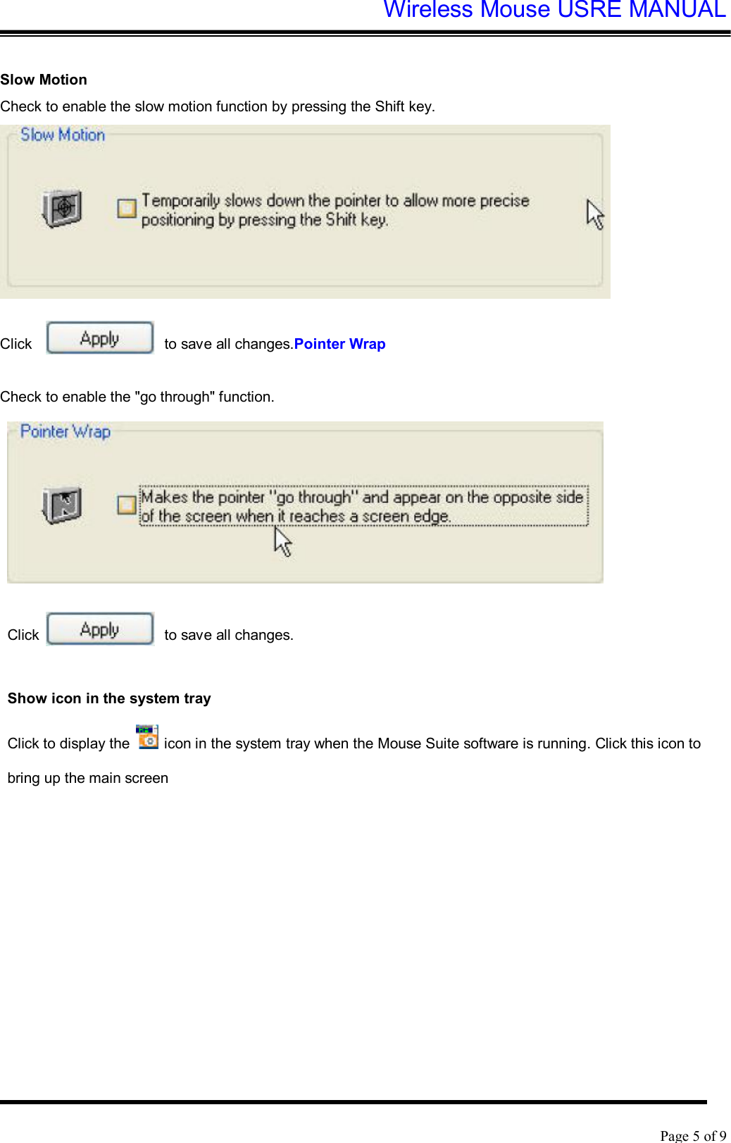 Wireless Mouse USRE MANUAL    Page 5 of 9     Slow Motion Check to enable the slow motion function by pressing the Shift key.   Click  to save all changes.Pointer Wrap  Check to enable the &quot;go through&quot; function.   Click  to save all changes.  Show icon in the system tray Click to display the   icon in the system tray when the Mouse Suite software is running. Click this icon to bring up the main screen 