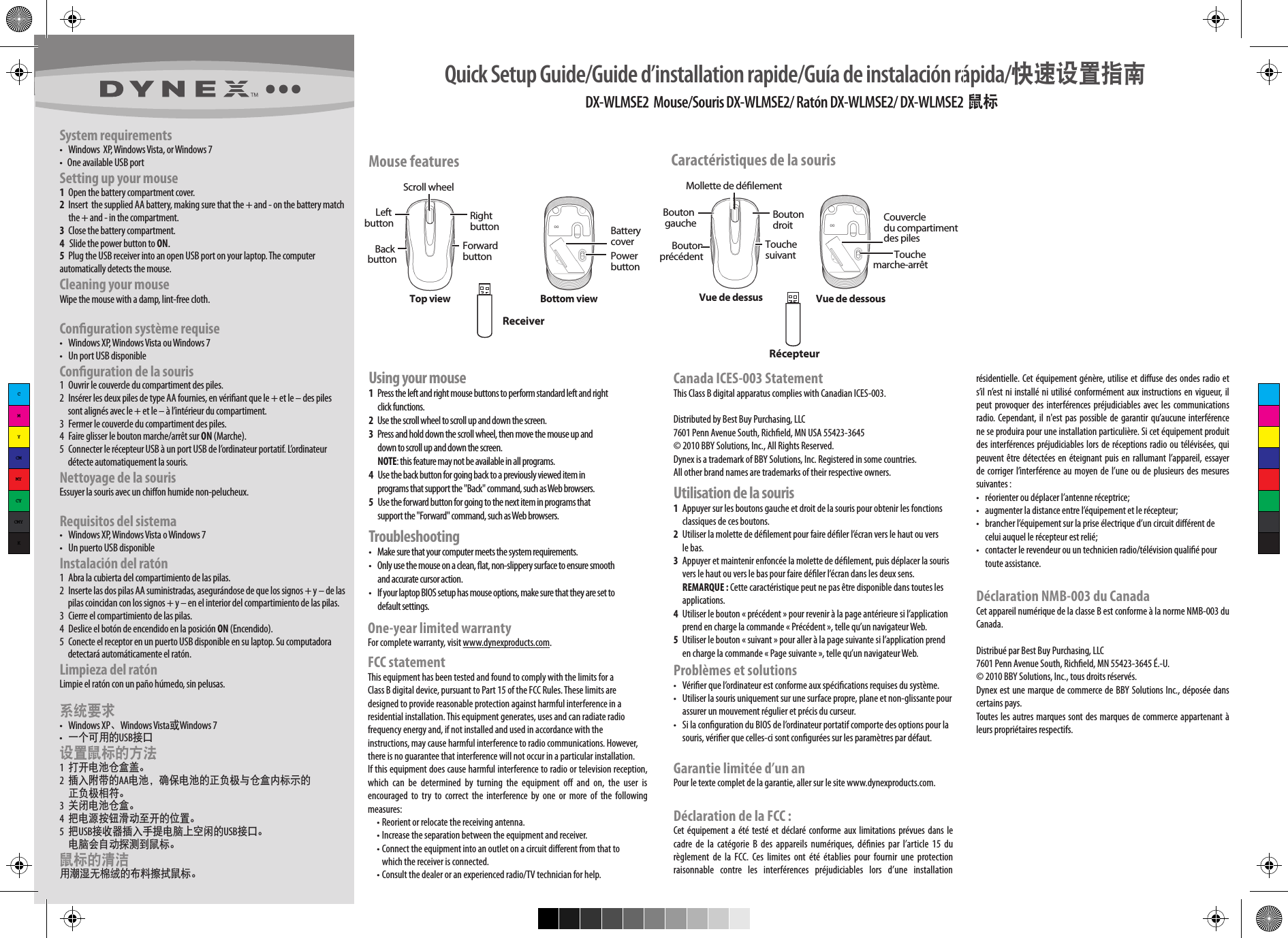 DX-WLMSE2  Mouse/Souris DX-WLMSE2/ Ratón DX-WLMSE2/ DX-WLMSE2  鼠标                                                             System requirements•  Windows  XP, Windows Vista, or Windows 7•   One available USB portSetting up your mouse 1  Open the battery compartment cover.2  Insert  the supplied AA battery, making sure that the + and - on the battery match  the + and - in the compartment.3  Close the battery compartment.4   Slide the power button to ON.5  Plug the USB receiver into an open USB port on your laptop. The computer automatically detects the mouse.Cleaning your mouseWipe the mouse with a damp, lint-free cloth.Conguration système requise•  Windows XP, Windows Vista ou Windows 7•  Un port USB disponibleConguration de la souris 1  Ouvrir le couvercle du compartiment des piles.2  Insérer les deux piles de type AA fournies, en vériant que le + et le – des piles     sont alignés avec le + et le – à l’intérieur du compartiment.3  Fermer le couvercle du compartiment des piles.4  Faire glisser le bouton marche/arrêt sur ON (Marche).5  Connecter le récepteur USB à un port USB de l’ordinateur portatif. L’ordinateur      détecte automatiquement la souris.Nettoyage de la sourisEssuyer la souris avec un chiﬀon humide non-pelucheux.Requisitos del sistema•  Windows XP, Windows Vista o Windows 7•  Un puerto USB disponibleInstalación del ratón 1  Abra la cubierta del compartimiento de las pilas.2  Inserte las dos pilas AA suministradas, asegurándose de que los signos + y – de las      pilas coincidan con los signos + y – en el interior del compartimiento de las pilas.3  Cierre el compartimiento de las pilas.4  Deslice el botón de encendido en la posición ON (Encendido).5  Conecte el receptor en un puerto USB disponible en su laptop. Su computadora      detectará automáticamente el ratón.Limpieza del ratónLimpie el ratón con un paño húmedo, sin pelusas.系统要求•  Windows XP、Windows Vista或Windows 7• 一个可用的USB接口设置鼠标的方法 1 打开电池仓盒盖。2 插入附带的AA电池，确保电池的正负极与仓盒内标示的  正负极相符。3 关闭电池仓盒。4 把电源按钮滑动至开的位置。5 把USB接收器插入手提电脑上空闲的USB接口。 电脑会自动探测到鼠标。鼠标的清洁用潮湿无棉绒的布料擦拭鼠标。Mouse featuresScroll wheelLeft buttonUsing your mouse1  Press the left and right mouse buttons to perform standard left and right   click functions.2  Use the scroll wheel to scroll up and down the screen. 3  Press and hold down the scroll wheel, then move the mouse up and   down to scroll up and down the screen.  NOTE: this feature may not be available in all programs.4   Use the back button for going back to a previously viewed item in       programs that support the &quot;Back&quot; command, such as Web browsers.5   Use the forward button for going to the next item in programs that       support the &quot;Forward&quot; command, such as Web browsers.Troubleshooting•  Make sure that your computer meets the system requirements.•  Only use the mouse on a clean, at, non-slippery surface to ensure smooth   and accurate cursor action.•  If your laptop BIOS setup has mouse options, make sure that they are set to   default settings.Right buttonBack buttonForward buttonOne-year limited warrantyFor complete warranty, visit www.dynexproducts.com.FCC statementThis equipment has been tested and found to comply with the limits for a Class B digital device, pursuant to Part 15 of the FCC Rules. These limits are designed to provide reasonable protection against harmful interference in a residential installation. This equipment generates, uses and can radiate radio frequency energy and, if not installed and used in accordance with the instructions, may cause harmful interference to radio communications. However, there is no guarantee that interference will not occur in a particular installation. If this equipment does cause harmful interference to radio or television reception, which  can  be  determined  by  turning  the  equipment  oﬀ  and  on,  the  user  is encouraged  to  try  to  correct  the  interference  by  one  or  more  of  the  following measures:  • Reorient or relocate the receiving antenna.  • Increase the separation between the equipment and receiver.  • Connect the equipment into an outlet on a circuit diﬀerent from that to     which the receiver is connected.  • Consult the dealer or an experienced radio/TV technician for help.Quick Setup Guide/Guide d’installation rapide/Guía de instalación rápida/快速设置指南 Top view Bottom viewBattery coverPower buttonReceiverCanada ICES-003 StatementThis Class B digital apparatus complies with Canadian ICES-003.Distributed by Best Buy Purchasing, LLC7601 Penn Avenue South, Richeld, MN USA 55423-3645© 2010 BBY Solutions, Inc., All Rights Reserved.Dynex is a trademark of BBY Solutions, Inc. Registered in some countries. All other brand names are trademarks of their respective owners.Utilisation de la souris1  Appuyer sur les boutons gauche et droit de la souris pour obtenir les fonctions       classiques de ces boutons.2  Utiliser la molette de délement pour faire déler l’écran vers le haut ou vers   le bas. 3  Appuyer et maintenir enfoncée la molette de délement, puis déplacer la souris   vers le haut ou vers le bas pour faire déler l’écran dans les deux sens.  REMARQUE : Cette caractéristique peut ne pas être disponible dans toutes les   applications.4  Utiliser le bouton « précédent » pour revenir à la page antérieure si l’application   prend en charge la commande « Précédent », telle qu’un navigateur Web.5  Utiliser le bouton « suivant » pour aller à la page suivante si l’application prend   en charge la commande « Page suivante », telle qu’un navigateur Web.Problèmes et solutions•  Vérier que l’ordinateur est conforme aux spécications requises du système.•  Utiliser la souris uniquement sur une surface propre, plane et non-glissante pour   assurer un mouvement régulier et précis du curseur.•  Si la conguration du BIOS de l’ordinateur portatif comporte des options pour la   souris, vérier que celles-ci sont congurées sur les paramètres par défaut.Garantie limitée d’un anPour le texte complet de la garantie, aller sur le site www.dynexproducts.com.Déclaration de la FCC :Cet équipement  a été testé et déclaré conforme  aux limitations  prévues dans  le cadre  de  la  catégorie B  des  appareils  numériques, dénies  par  l’article  15  du règlement  de  la  FCC.  Ces  limites  ont  été  établies  pour  fournir  une  protection raisonnable  contre  les  interférences  préjudiciables  lors  d’une  installation Caractéristiques de la souris Mollette de délementBouton gauche Bouton droitBouton précédent Touche suivantVue de dessus Vue de dessousCouvercle du compartiment des pilesTouche marche-arrêtRécepteurrésidentielle. Cet équipement génère, utilise et diﬀuse des ondes radio et s’il n’est ni installé ni utilisé conformément aux instructions en vigueur, il peut provoquer des  interférences préjudiciables avec les  communications radio. Cependant, il n&apos;est pas possible de garantir qu’aucune interférence ne se produira pour une installation particulière. Si cet équipement produit des interférences préjudiciables lors de réceptions radio ou télévisées, qui peuvent être détectées en éteignant puis en rallumant l’appareil, essayer de corriger l’interférence au moyen de l’une ou de plusieurs des mesures suivantes :•  réorienter ou déplacer l’antenne réceptrice;•  augmenter la distance entre l’équipement et le récepteur;•  brancher l’équipement sur la prise électrique d’un circuit diﬀérent de   celui auquel le récepteur est relié;•  contacter le revendeur ou un technicien radio/télévision qualié pour   toute assistance.Déclaration NMB-003 du CanadaCet appareil numérique de la classe B est conforme à la norme NMB-003 du Canada.Distribué par Best Buy Purchasing, LLC7601 Penn Avenue South, Richeld, MN 55423-3645 É.-U.© 2010 BBY Solutions, Inc., tous droits réservés.Dynex est une marque de commerce de BBY Solutions Inc., déposée dans certains pays. Toutes les autres marques sont des marques de commerce appartenant à leurs propriétaires respectifs.CMYCMMYCYCMYK