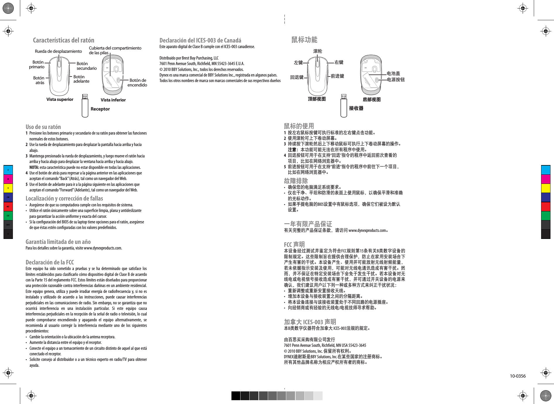 10-0356Uso de su ratón1  Presione los botones primario y secundario de su ratón para obtener las funciones   normales de estos botones.2  Use la rueda de desplazamiento para desplazar la pantalla hacia arriba y hacia   abajo. 3  Mantenga presionado la rueda de desplazamiento, y luego mueve el ratón hacia   arriba y hacia abajo para desplazar la ventana hacia arriba y hacia abajo.  NOTA: esta característica puede no estar disponible en todas las aplicaciones.4  Use el botón de atrás para regresar a la página anterior en las aplicaciones que   aceptan el comando “Back” (Atrás), tal como un navegador del Web.5  Use el botón de adelante para ir a la página siguiente en las aplicaciones que   aceptan el comando “Forward” (Adelante), tal como un navegador del Web.Localización y corrección de fallas•  Asegúrese de que su computadora cumple con los requisitos de sistema.•  Utilice el ratón únicamente sobre una supercie limpia, plana y antideslizante   para garantizar la acción uniforme y exacta del cursor.•  Si la conguración del BIOS de su laptop tiene opciones para el ratón, asegúrese   de que éstas estén conguradas con los valores predenidos.Garantía limitada de un añoPara los detalles sobre la garantía, visite www.dynexproducts.com.Declaración de la FCCEste  equipo  ha  sido  sometido  a  pruebas  y  se  ha  determinado  que  satisface  los límites establecidos para clasicarlo cómo dispositivo digital de Clase B de acuerdo con la Parte 15 del reglamento FCC. Estos límites están diseñados para proporcionar una protección razonable contra interferencias dañinas en un ambiente residencial. Este equipo genera, utiliza y puede irradiar energía de radiofrecuencia y, si no es instalado  y  utilizado  de  acuerdo  a las  instrucciones,  puede  causar  interferencias perjudiciales en las comunicaciones de radio. Sin embargo, no se garantiza que no ocurrirá  interferencia  en  una  instalación  particular.  Si  este  equipo  causa interferencias perjudiciales en la recepción de la señal de radio o televisión, lo cual puede  comprobarse  encendiendo  y  apagando  el  equipo  alternativamente,  se recomienda al  usuario  corregir  la interferencia  mediante uno  de  los siguientes procedimientos:•  Cambie la orientación o la ubicación de la antena receptora.•  Aumente la distancia entre el equipo y el receptor.•  Conecte el equipo a un tomacorriente de un circuito distinto de aquel al que está conectado el receptor.•  Solicite consejo al distribuidor o a un técnico experto en radio/TV para obtener ayuda.Características del ratónRueda de desplazamientoBotón primario Botón secundarioBotón atrás Botón adelanteVista superior Vista inferiorCubierta del compartimiento de las pilasBotón de encendidoReceptorDeclaración del ICES-003 de CanadáEste aparato digital de Clase B cumple con el ICES-003 canadiense.Distribuido por Brest Buy Purchasing, LLC7601 Penn Avenue South, Richeld, MN 55423-3645 E.U.A.© 2010 BBY Solutions, Inc., todos los derechos reservados.Dynex es una marca comercial de BBY Solutions Inc., registrada en algunos países. Todos los otros nombres de marca son marcas comerciales de sus respectivos dueños鼠标的使用1 按左右鼠标按键可执行标准的左右键点击功能。2 使用滚轮可上下卷动屏幕。 3 持续按下滚轮然后上下移动鼠标可执行上下卷动屏幕的操作。 注意：本功能可能无法在所有程序中使用。4 回退按钮可用于在支持“回退”指令的程序中返回前次查看的  项目，比如在网络浏览器中。5 前进按钮可用于在支持“前进”指令的程序中前往下一个项目，  比如在网络浏览器中。故障排除• 确保您的电脑满足系统要求。• 仅在干净、平坦和防滑的表面上使用鼠标，以确保平滑和准确  的光标动作。• 如果手提电脑的BIOS设置中有鼠标选项，确保它们被设为默认  设置。一年有限产品保证有关完整的产品保证条款，请访问 www.dynexproducts.com。FCC 声明本设备经过测试并鉴定为符合FCC规则第15条有关B类数字设备的限制规定。这些限制旨在提供合理保护，防止在家用安装场合下产生有害的干扰。本设备产生、使用并可能放射无线射频能量，若未依据指示安装及使用，可能对无线电通讯造成有害干扰。然而，并不保证在特定安装场合下会免于发生干扰。若本设备对无线电或电视信号接收造成有害干扰，并可通过开关设备的电源来确认，我们建议用户以下列一种或多种方式来纠正干扰状况：• 重新调整或重新安置接收天线。• 增加本设备与接收装置之间的分隔距离。• 将本设备连接与该接收装置处于不同回路的电源插座。• 向经销商或有经验的无线电/电视技师寻求帮助。加拿大 ICES-003 声明本B类数字仪器符合加拿大 ICES-003法规的规定。由百思买采购有限公司发行7601 Penn Avenue South, Richeld, MN USA 55423-3645© 2010 BBY Solutions, Inc. 保留所有权利。DYNEX迪耐斯是BBY Solutions, Inc.在某些国家的注册商标。所有其他品牌名称为相应产权所有者的商标。 鼠标功能滚轮左键 右键回退键 前进键顶部视图 底部视图电源按钮接收器电池盖CMYCMMYCYCMYK