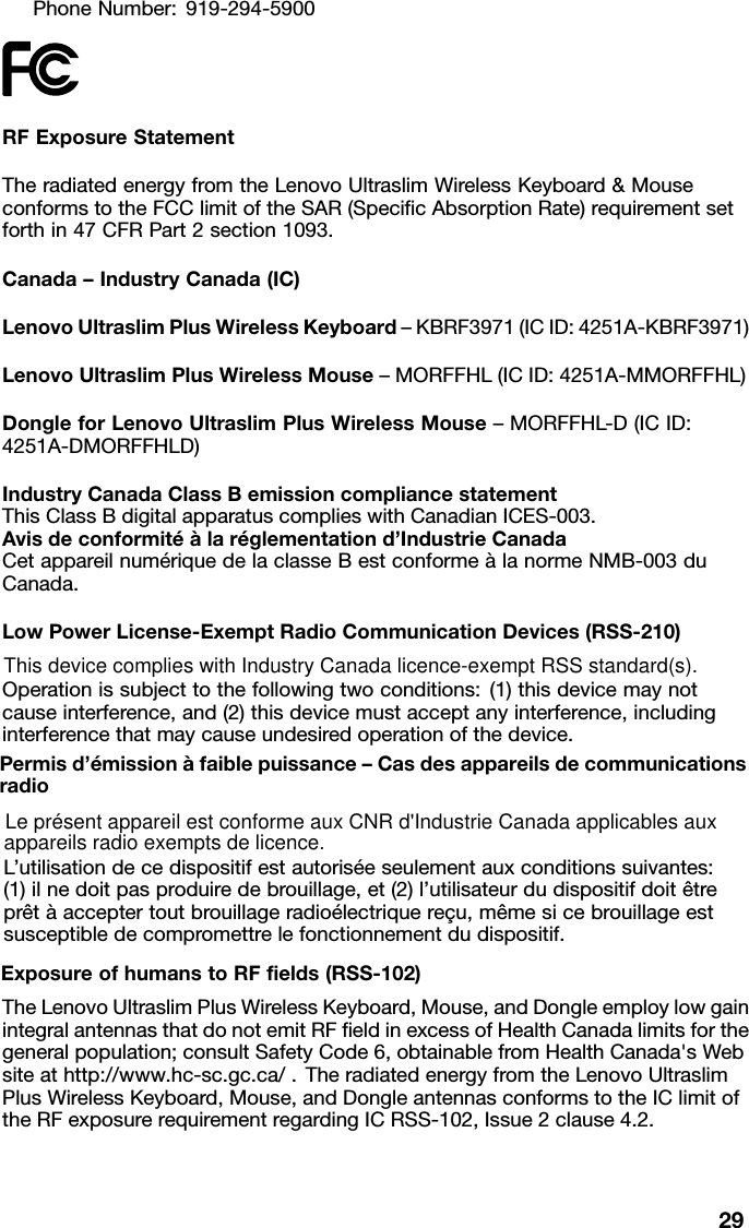 PhoneNumber:919-294-5900RFExposureStatementTheradiatedenergyfromtheLenovoUltraslimWirelessKeyboard&amp;Mouse conformstotheFCClimitoftheSAR(SpecicAbsorptionRate)requirementset forthin47CFRPart2section1093.Canada–IndustryCanada(IC)LenovoUltraslimPlusWirelessKeyboard–KBRF3971(ICID:4251A-KBRF3971)LenovoUltraslimPlusWirelessMouse–MORFFHL(ICID:4251A-MMORFFHL)DongleforLenovoUltraslimPlusWirelessMouse–MORFFHL-D(ICID: 4251A-DMORFFHLD)IndustryCanadaClassBemissioncompliancestatement ThisClassBdigitalapparatuscomplieswithCanadianICES-003. Avisdeconformitéàlaréglementationd’IndustrieCanada CetappareilnumériquedelaclasseBestconformeàlanormeNMB-003du Canada.LowPowerLicense-ExemptRadioCommunicationDevices(RSS-210)Operationissubjecttothefollowingtwoconditions:(1)thisdevicemaynot causeinterference,and(2)thisdevicemustacceptanyinterference,including interferencethatmaycauseundesiredoperationofthedevice.Permisd’émissionàfaiblepuissance–Casdesappareilsdecommunications radioL’utilisationdecedispositifestautoriséeseulementauxconditionssuivantes: (1)ilnedoitpasproduiredebrouillage,et(2)l’utilisateurdudispositifdoitêtre prêtàacceptertoutbrouillageradioélectriquereçu,mêmesicebrouillageest susceptibledecompromettrelefonctionnementdudispositif.ExposureofhumanstoRFelds(RSS-102)TheLenovoUltraslimPlusWirelessKeyboard,Mouse,andDongleemploylowgain integralantennasthatdonotemitRFeldinexcessofHealthCanadalimitsforthe generalpopulation;consultSafetyCode6,obtainablefromHealthCanada&apos;sWeb siteathttp://www.hc-sc.gc.ca/.TheradiatedenergyfromtheLenovoUltraslim PlusWirelessKeyboard,Mouse,andDongleantennasconformstotheIClimitof theRFexposurerequirementregardingICRSS-102,Issue2clause4.2.29This device complies with Industry Canada licence-exempt RSS standard(s).Le présent appareil est conforme aux CNR d&apos;Industrie Canada applicables auxappareils radio exempts de licence.