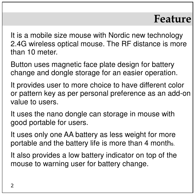 2 Feature It is a mobile size mouse with Nordic new technology 2.4G wireless optical mouse. The RF distance is more than 10 meter.  Button uses magnetic face plate design for battery change and dongle storage for an easier operation. It provides user to more choice to have different color or pattern key as per personal preference as an add-on value to users. It uses the nano dongle can storage in mouse with good portable for users. It uses only one AA battery as less weight for more portable and the battery life is more than 4 months. It also provides a low battery indicator on top of the mouse to warning user for battery change. 