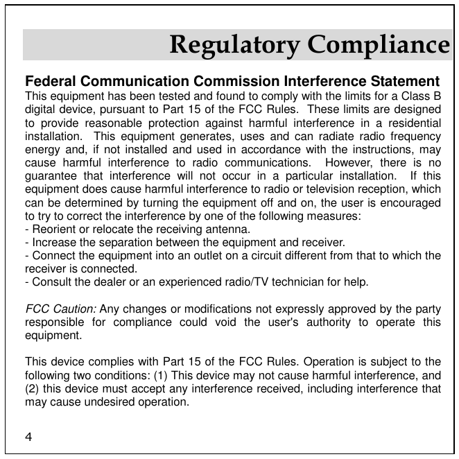 4 Regulatory Compliance Federal Communication Commission Interference Statement This equipment has been tested and found to comply with the limits for a Class B digital device, pursuant to Part 15 of the FCC Rules.  These limits are designed to  provide  reasonable  protection  against  harmful  interference  in  a  residential installation.    This  equipment  generates,  uses  and  can  radiate  radio  frequency energy and,  if  not installed  and  used in  accordance  with  the instructions,  may cause  harmful  interference  to  radio  communications.    However,  there  is  no guarantee  that  interference  will  not  occur  in  a  particular  installation.    If  this equipment does cause harmful interference to radio or television reception, which can be determined by turning the equipment off and on, the user is encouraged to try to correct the interference by one of the following measures: - Reorient or relocate the receiving antenna. - Increase the separation between the equipment and receiver. - Connect the equipment into an outlet on a circuit different from that to which the receiver is connected. - Consult the dealer or an experienced radio/TV technician for help.  FCC Caution: Any changes or modifications not expressly approved by the party responsible  for  compliance  could  void  the  user&apos;s  authority  to  operate  this equipment.  This device complies with Part 15 of the FCC Rules. Operation is subject to the following two conditions: (1) This device may not cause harmful interference, and (2) this device must accept any interference received, including interference that may cause undesired operation.  