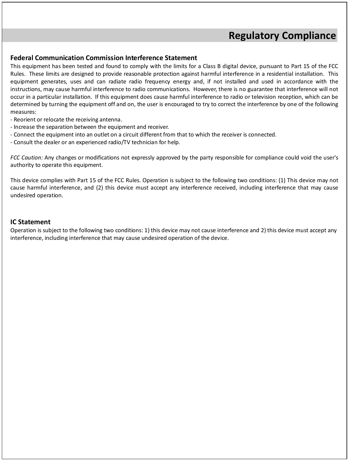  Regulatory Compliance  Federal Communication Commission Interference Statement This equipment has been tested and found to comply with the limits for a Class B digital device, pursuant to Part 15 of the FCC Rules.  These limits are designed to provide reasonable protection against harmful interference in a residential installation.  This equipment generates, uses and can radiate radio frequency energy and, if not installed and used in accordance with the instructions, may cause harmful interference to radio communications.  However, there is no guarantee that interference will not occur in a particular installation.  If this equipment does cause harmful interference to radio or television reception, which can be determined by turning the equipment off and on, the user is encouraged to try to correct the interference by one of the following measures: - Reorient or relocate the receiving antenna. - Increase the separation between the equipment and receiver. - Connect the equipment into an outlet on a circuit different from that to which the receiver is connected. - Consult the dealer or an experienced radio/TV technician for help.  FCC Caution: Any changes or modifications not expressly approved by the party responsible for compliance could void the user&apos;s authority to operate this equipment.  This device complies with Part 15 of the FCC Rules. Operation is subject to the following two conditions: (1) This device may not cause harmful interference, and (2) this device must accept any interference received, including interference that may cause undesired operation.   IC Statement Operation is subject to the following two conditions: 1) this device may not cause interference and 2) this device must accept any interference, including interference that may cause undesired operation of the device.  