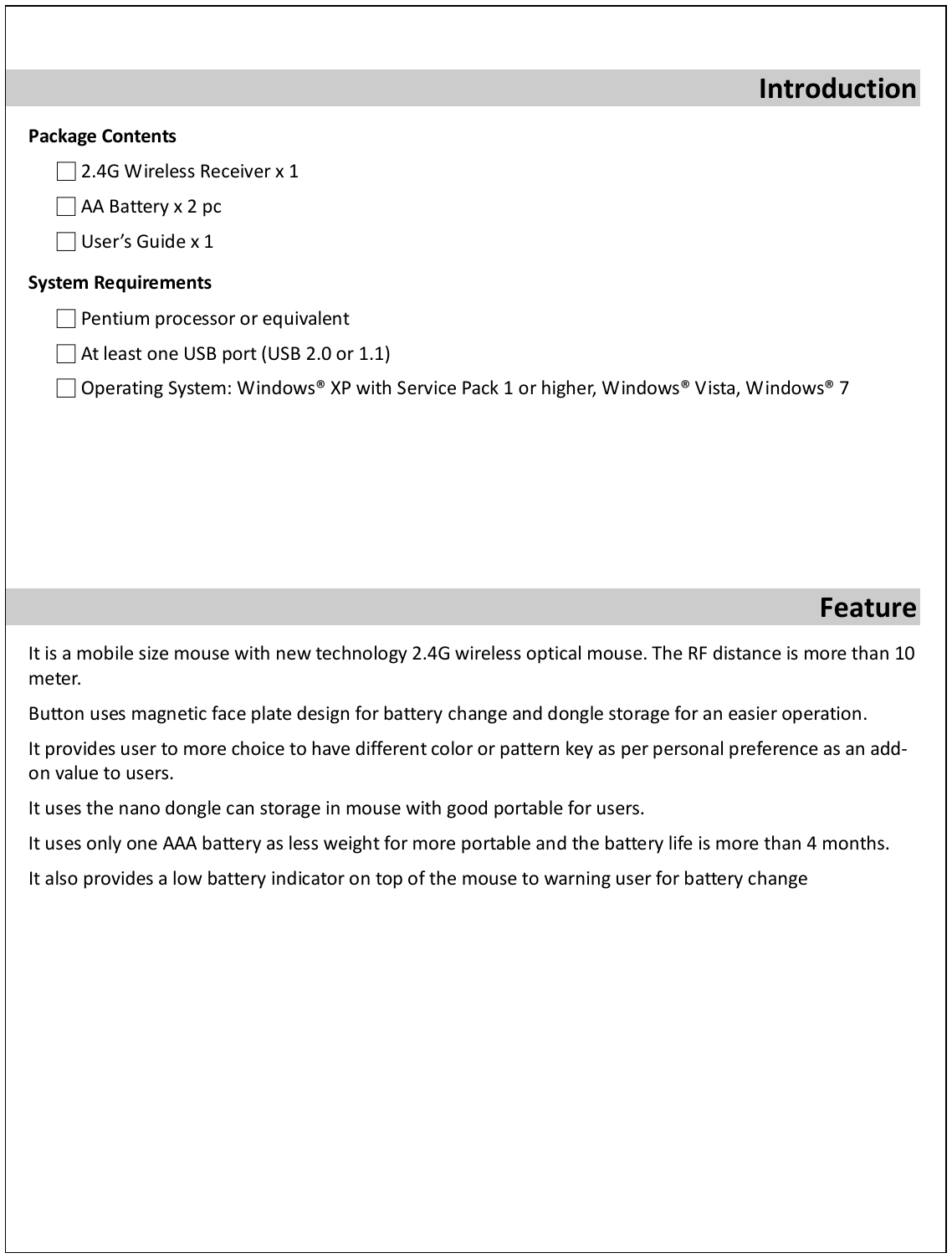  Introduction Package Contents □ 2.4G Wireless Receiver x 1 □ AA Battery x 2 pc □ User’s Guide x 1 System Requirements □ Pentium processor or equivalent □ At least one USB port (USB 2.0 or 1.1) □ Operating System: Windows® XP with Service Pack 1 or higher, Windows® Vista, Windows® 7       Feature It is a mobile size mouse with new technology 2.4G wireless optical mouse. The RF distance is more than 10 meter.  Button uses magnetic face plate design for battery change and dongle storage for an easier operation. It provides user to more choice to have different color or pattern key as per personal preference as an add-on value to users. It uses the nano dongle can storage in mouse with good portable for users. It uses only one AAA battery as less weight for more portable and the battery life is more than 4 months. It also provides a low battery indicator on top of the mouse to warning user for battery change        