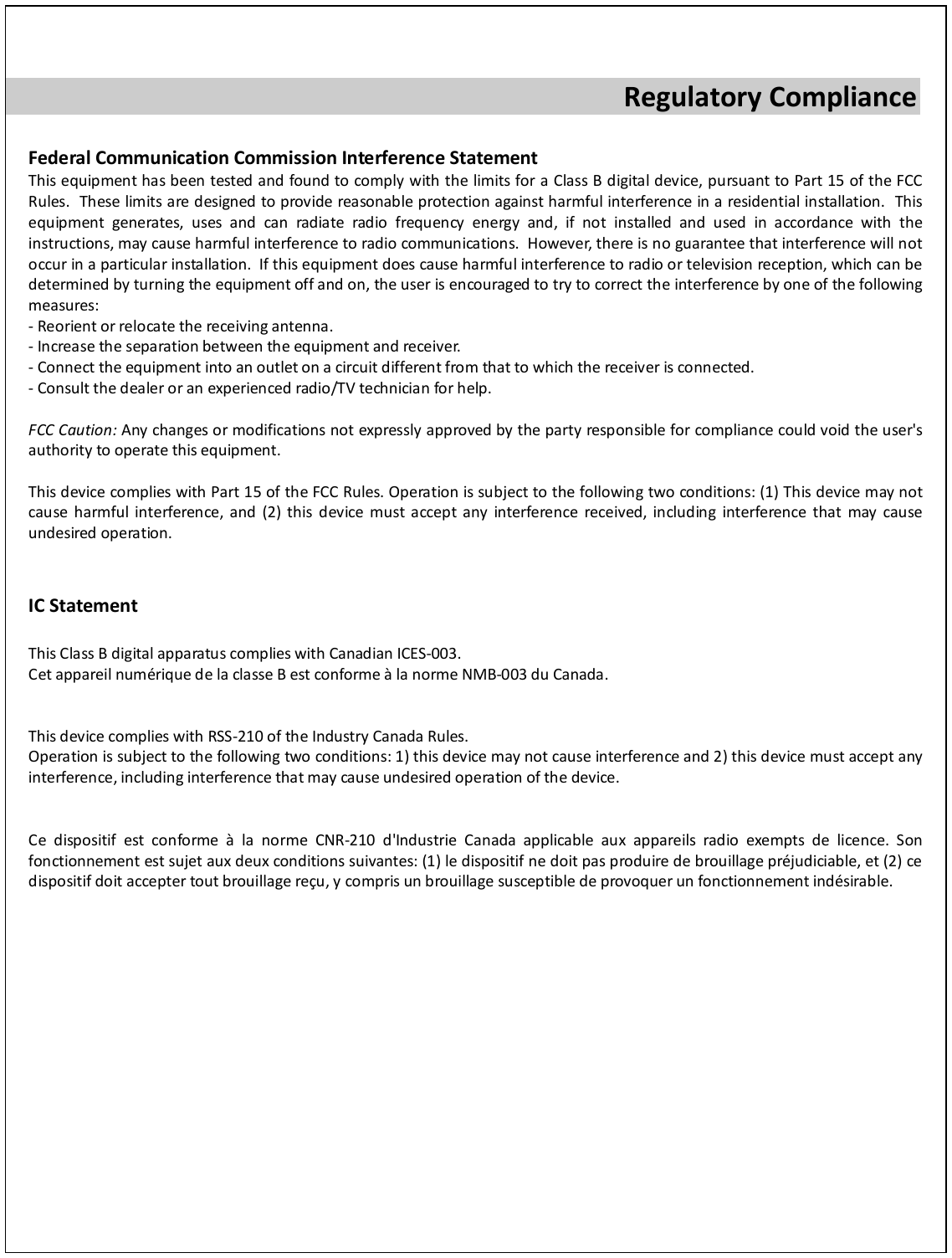  Regulatory Compliance  Federal Communication Commission Interference Statement This equipment has been tested and found to comply with the limits for a Class B digital device, pursuant to Part 15 of the FCC Rules.  These limits are designed to provide reasonable protection against harmful interference in a residential installation.  This equipment generates, uses and can radiate radio frequency energy and, if not installed and used in accordance with the instructions, may cause harmful interference to radio communications.  However, there is no guarantee that interference will not occur in a particular installation.  If this equipment does cause harmful interference to radio or television reception, which can be determined by turning the equipment off and on, the user is encouraged to try to correct the interference by one of the following measures: - Reorient or relocate the receiving antenna. - Increase the separation between the equipment and receiver. - Connect the equipment into an outlet on a circuit different from that to which the receiver is connected. - Consult the dealer or an experienced radio/TV technician for help.  FCC Caution: Any changes or modifications not expressly approved by the party responsible for compliance could void the user&apos;s authority to operate this equipment.  This device complies with Part 15 of the FCC Rules. Operation is subject to the following two conditions: (1) This device may not cause harmful interference, and (2) this device must accept any interference received, including interference that may cause undesired operation.   IC Statement  This Class B digital apparatus complies with Canadian ICES-003. Cet appareil numérique de la classe B est conforme à la norme NMB-003 du Canada.   This device complies with RSS-210 of the Industry Canada Rules. Operation is subject to the following two conditions: 1) this device may not cause interference and 2) this device must accept any interference, including interference that may cause undesired operation of the device.   Ce dispositif est conforme  à la norme CNR-210 d&apos;Industrie Canada applicable aux appareils radio exempts de licence. Son fonctionnement est sujet aux deux conditions suivantes: (1) le dispositif ne doit pas produire de brouillage préjudiciable, et (2) ce dispositif doit accepter tout brouillage reçu, y compris un brouillage susceptible de provoquer un fonctionnement indésirable.  