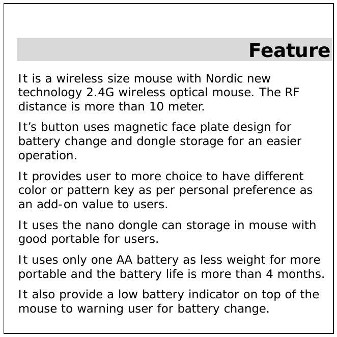  Feature It is a wireless size mouse with Nordic new technology 2.4G wireless optical mouse. The RF distance is more than 10 meter.  It’s button uses magnetic face plate design for battery change and dongle storage for an easier operation. It provides user to more choice to have different color or pattern key as per personal preference as an add-on value to users. It uses the nano dongle can storage in mouse with good portable for users. It uses only one AA battery as less weight for more portable and the battery life is more than 4 months. It also provide a low battery indicator on top of the mouse to warning user for battery change. 