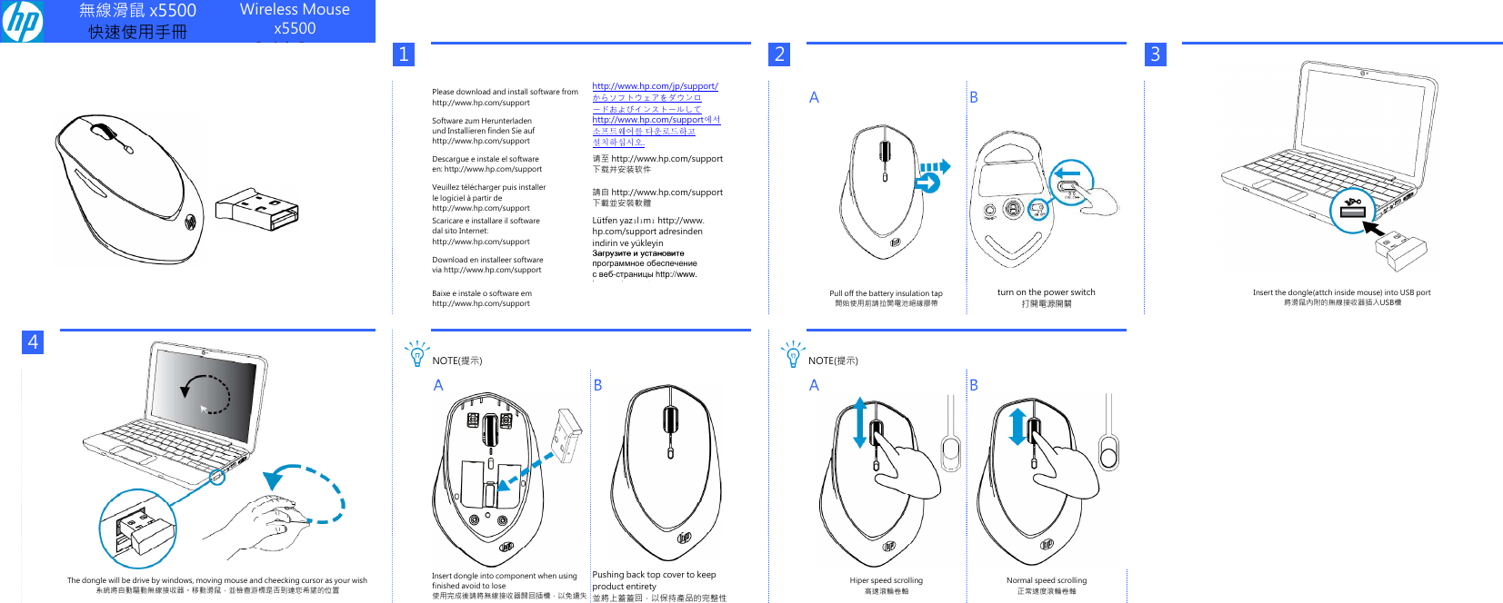 無線滑鼠 x5500快速使用手冊Wireless Mousex5500Quick Setup123Please download and install software fromhttp://www.hp.com/supporthttp://www.hp.com/jp/support/からソフトウェアをダウンロードおよびインストールしてA BSoftware zum Herunterladenund Installieren finden Sie aufhttp://www.hp.com/support에서 und Installieren finden Sie aufhttp://www.hp.com/support소프트웨어를 다운로드하고설치하십시오.Descargue e instale el softwareen: http://www.hp.com/support请至 http://www.hp.com/support下载并安装软件Veuillez télécharger puis installerle logiciel à partir dehttp://www.hp.com/support請自 http://www.hp.com/support下載並安裝軟體Scaricare e installare il softwaredal sito Internet:http://www.hp.com/supportLütfen yazılımı http://www.hp.com/support adresindenindirin ve yükleyinЗагрузите и установитеDownload en installeer softwarevia http://www.hp.com/supportЗагрузите и установитепрограммное обеспечениес веб-страницы http://www.hp.com/supportBaixe e instale o software emhttp://www.hp.com/supportPull off the battery insulation tap開始使用前請拉開電池絕緣膠帶turn on the power switch打開電源開關4NOTE(提示) NOTE(提示)ABABInsert the dongle(attch inside mouse) into USB port將滑鼠內附的無線接收器插入USB槽ABABInsert dongle into component when usingfinished avoid to lose使用完成後請將無線接收器歸回插槽，以免遺失Pushing back top cover to keepproduct entirety並將上蓋蓋回，以保持產品的完整性Hiper speed scrolling高速滾輪卷軸Normal speed scrolling正常速度滾輪卷軸The dongle will be drive by windows, moving mouse and cheecking cursor as your wish系統將自動驅動無線接收器。移動滑鼠，並檢查游標是否到達您希望的位置