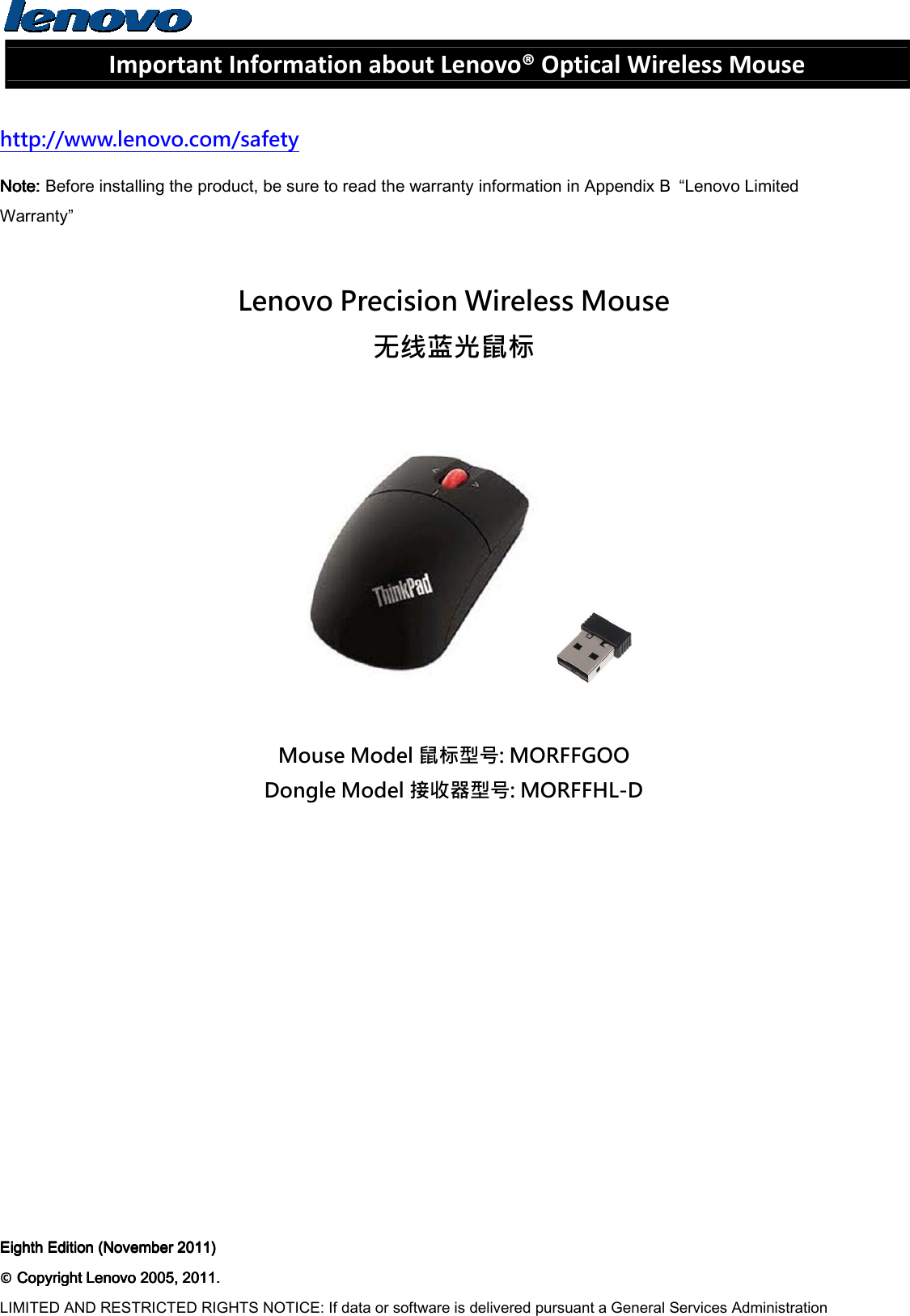  Important Information about Lenovo® Optical Wireless Mouse  http://www.lenovo.com/safety Note: Note: Note: Note: Before installing the product, be sure to read the warranty information in Appendix B  “Lenovo Limited Warranty”  Lenovo Precision Wireless Mouse 无线蓝光鼠标    Mouse Model 鼠标型号: MORFFGOO Dongle Model 接收器型号: MORFFHL-D        Eighth Edition (November 2011)Eighth Edition (November 2011)Eighth Edition (November 2011)Eighth Edition (November 2011)    ©    Copyright Lenovo 2005, 2011.Copyright Lenovo 2005, 2011.Copyright Lenovo 2005, 2011.Copyright Lenovo 2005, 2011.    LIMITED AND RESTRICTED RIGHTS NOTICE: If data or software is delivered pursuant a General Services Administration 