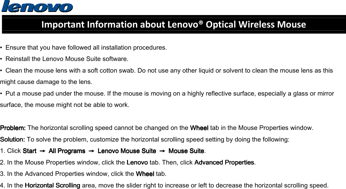  Important Information about Lenovo® Optical Wireless Mouse  •  Ensure that you have followed all installation procedures. •  Reinstall the Lenovo Mouse Suite software. •  Clean the mouse lens with a soft cotton swab. Do not use any other liquid or solvent to clean the mouse lens as this might cause damage to the lens. •  Put a mouse pad under the mouse. If the mouse is moving on a highly reflective surface, especially a glass or mirror surface, the mouse might not be able to work.  Problem: Problem: Problem: Problem: The horizontal scrolling speed cannot be changed on the Wheel Wheel Wheel Wheel tab in the Mouse Properties window. Solution: Solution: Solution: Solution: To solve the problem, customize the horizontal scrolling speed setting by doing the following: 1. Click Start Start Start Start  ➙  All Programs All Programs All Programs All Programs  ➙  Lenovo Mouse Suite Lenovo Mouse Suite Lenovo Mouse Suite Lenovo Mouse Suite  ➙  Mouse SuiteMouse SuiteMouse SuiteMouse Suite. 2. In the Mouse Properties window, click the Lenovo Lenovo Lenovo Lenovo tab. Then, click Advanced PropertiesAdvanced PropertiesAdvanced PropertiesAdvanced Properties. 3. In the Advanced Properties window, click the Wheel Wheel Wheel Wheel tab. 4. In the Horizontal Scrolling Horizontal Scrolling Horizontal Scrolling Horizontal Scrolling area, move the slider right to increase or left to decrease the horizontal scrolling speed.   