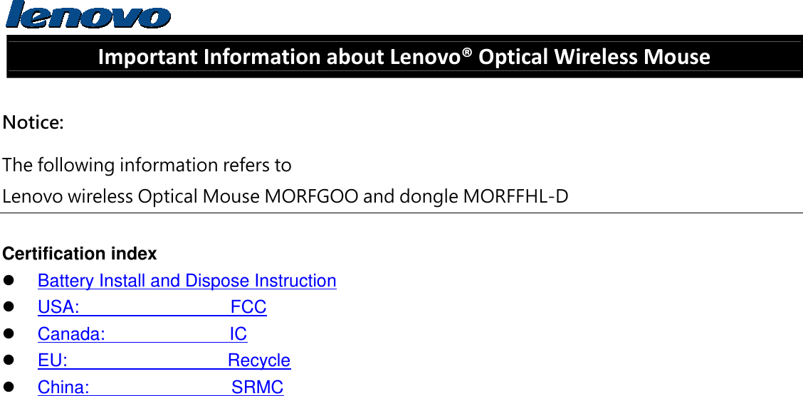  Important Information about Lenovo® Optical Wireless Mouse  Notice: The following information refers to   Lenovo wireless Optical Mouse MORFGOO and dongle MORFFHL-D  Certification index  Battery Install and Dispose Instruction  USA:                 FCC  Canada:              IC  EU:                  Recycle  China:                SRMC    