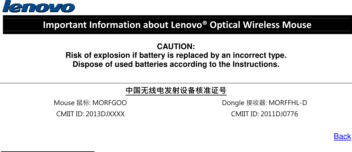  Important Information about Lenovo® Optical Wireless Mouse  CAUTION: Risk of explosion if battery is replaced by an incorrect type. Dispose of used batteries according to the Instructions.  中国无线电发射设备核准证号 Mouse 鼠标: MORFGOO  Dongle 接收器: MORFFHL-D CMIIT ID: 2013DJXXXX  CMIIT ID: 2011DJ0776  Back    