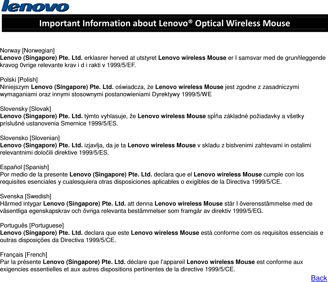  Important Information about Lenovo® Optical Wireless Mouse   Norway [Norwegian] Lenovo (Singapore) Pte. Ltd. erklasrer herved at utstyret Lenovo wireless Mouse er I samsvar med de grunñleggende kravog 0vrige relevante krav i d i rakti v 1999/5/EF.  Polski [Polish] Niniejszym Lenovo (Singapore) Pte. Ltd. oświadcza, że Lenovo wireless Mouse jest zgodne z zasadniczymi wymaganiami oraz innymi stosownymi postanowieniami Dyrektywy 1999/5/WE  Slovensky [Slovak] Lenovo (Singapore) Pte. Ltd. týmto vyhlasuje, že Lenovo wireless Mouse spĺňa základné požiadavky a všetky príslušné ustanovenia Smernice 1999/5/ES.  Slovensko [Slovenian] Lenovo (Singapore) Pte. Ltd. izjavlja, da je ta Lenovo wireless Mouse v skladu z bistvenimi zahtevami in ostalimi relevantnimi določili direktive 1999/5/ES.  Español [Spanish] Por medio de la presente Lenovo (Singapore) Pte. Ltd. declara que el Lenovo wireless Mouse cumple con los requisites esenciales y cualesquiera otras disposiciones aplicables o exigibles de la Directiva 1999/5/CE.  Svenska [Swedish]   Härmed intygar Lenovo (Singapore) Pte. Ltd. att denna Lenovo wireless Mouse står I överensstämmelse med de väsentliga egenskapskrav och övriga relevanta bestämmelser som framgår av direktiv 1999/5/EG.  Português [Portuguese] Lenovo (Singapore) Pte. Ltd. declara que este Lenovo wireless Mouse está conforme com os requisitos essenciais e outras disposições da Directiva 1999/5/CE.  Français [French] Par la présente Lenovo (Singapore) Pte. Ltd. déclare que l’appareil Lenovo wireless Mouse est conforme aux exigencies essentielles et aux autres dispositions pertinentes de la directive 1999/5/CE. Back     