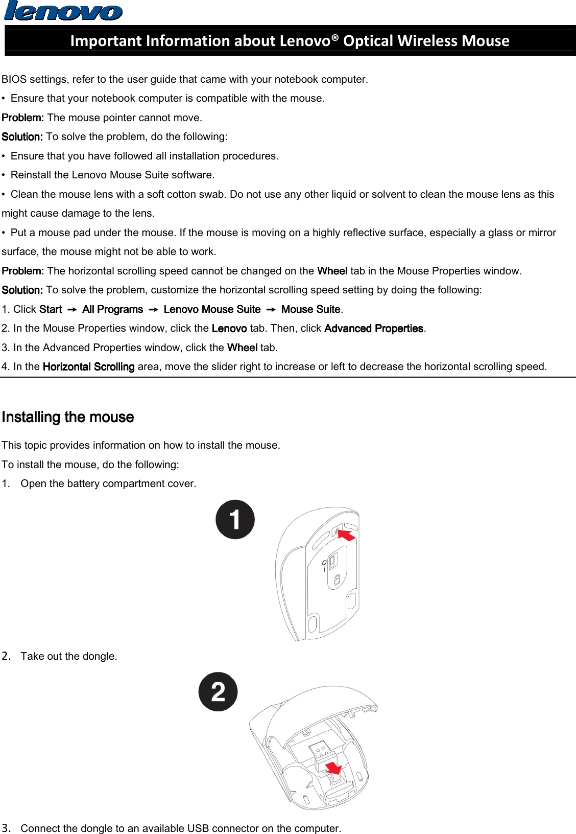  Important Information about Lenovo® Optical Wireless Mouse  BIOS settings, refer to the user guide that came with your notebook computer. •  Ensure that your notebook computer is compatible with the mouse. Problem: Problem: Problem: Problem: The mouse pointer cannot move. Solution: Solution: Solution: Solution: To solve the problem, do the following: •  Ensure that you have followed all installation procedures. •  Reinstall the Lenovo Mouse Suite software. •  Clean the mouse lens with a soft cotton swab. Do not use any other liquid or solvent to clean the mouse lens as this might cause damage to the lens. •  Put a mouse pad under the mouse. If the mouse is moving on a highly reflective surface, especially a glass or mirror surface, the mouse might not be able to work. Problem: Problem: Problem: Problem: The horizontal scrolling speed cannot be changed on the Wheel Wheel Wheel Wheel tab in the Mouse Properties window. Solution: Solution: Solution: Solution: To solve the problem, customize the horizontal scrolling speed setting by doing the following: 1. Click Start Start Start Start  ➙  All Programs All Programs All Programs All Programs  ➙  Lenovo Mouse Suite Lenovo Mouse Suite Lenovo Mouse Suite Lenovo Mouse Suite  ➙  Mouse SuiteMouse SuiteMouse SuiteMouse Suite. 2. In the Mouse Properties window, click the Lenovo Lenovo Lenovo Lenovo tab. Then, click Advanced PropertiesAdvanced PropertiesAdvanced PropertiesAdvanced Properties. 3. In the Advanced Properties window, click the Wheel Wheel Wheel Wheel tab. 4. In the Horizontal Scrolling Horizontal Scrolling Horizontal Scrolling Horizontal Scrolling area, move the slider right to increase or left to decrease the horizontal scrolling speed.  Installing the mouseInstalling the mouseInstalling the mouseInstalling the mouse    This topic provides information on how to install the mouse. To install the mouse, do the following: 1. Open the battery compartment cover.  2. Take out the dongle.  3. Connect the dongle to an available USB connector on the computer. 