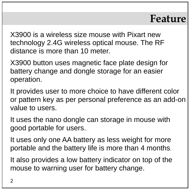 2 Feature X3900 is a wireless size mouse with Pixart new technology 2.4G wireless optical mouse. The RF distance is more than 10 meter.  X3900 button uses magnetic face plate design for battery change and dongle storage for an easier operation. It provides user to more choice to have different color or pattern key as per personal preference as an add-on value to users. It uses the nano dongle can storage in mouse with good portable for users. It uses only one AA battery as less weight for more portable and the battery life is more than 4 months. It also provides a low battery indicator on top of the mouse to warning user for battery change. 