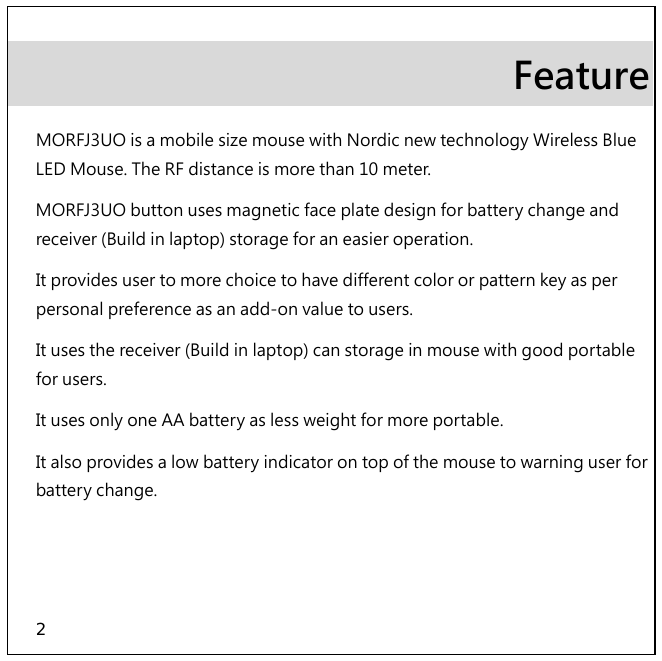 2 Feature MORFJ3UO is a mobile size mouse with Nordic new technology Wireless Blue LED Mouse. The RF distance is more than 10 meter.  MORFJ3UO button uses magnetic face plate design for battery change and receiver (Build in laptop) storage for an easier operation. It provides user to more choice to have different color or pattern key as per personal preference as an add-on value to users. It uses the receiver (Build in laptop) can storage in mouse with good portable for users. It uses only one AA battery as less weight for more portable. It also provides a low battery indicator on top of the mouse to warning user for battery change. 