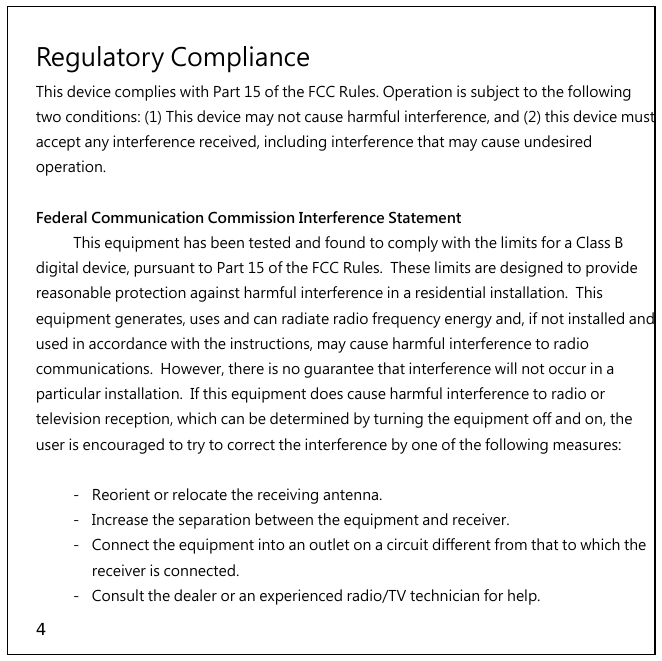 4 Regulatory Compliance This device complies with Part 15 of the FCC Rules. Operation is subject to the following two conditions: (1) This device may not cause harmful interference, and (2) this device must accept any interference received, including interference that may cause undesired operation.  Federal Communication Commission Interference Statement   This equipment has been tested and found to comply with the limits for a Class B digital device, pursuant to Part 15 of the FCC Rules.  These limits are designed to provide reasonable protection against harmful interference in a residential installation.  This equipment generates, uses and can radiate radio frequency energy and, if not installed and used in accordance with the instructions, may cause harmful interference to radio communications.  However, there is no guarantee that interference will not occur in a particular installation.  If this equipment does cause harmful interference to radio or television reception, which can be determined by turning the equipment off and on, the user is encouraged to try to correct the interference by one of the following measures:     -  Reorient or relocate the receiving antenna.   -  Increase the separation between the equipment and receiver.   -  Connect the equipment into an outlet on a circuit different from that to which the receiver is connected.   -  Consult the dealer or an experienced radio/TV technician for help. 