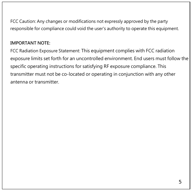 5   FCC Caution: Any changes or modifications not expressly approved by the party responsible for compliance could void the user&apos;s authority to operate this equipment.   IMPORTANT NOTE: FCC Radiation Exposure Statement: This equipment complies with FCC radiation exposure limits set forth for an uncontrolled environment. End users must follow the specific operating instructions for satisfying RF exposure compliance. This transmitter must not be co-located or operating in conjunction with any other antenna or transmitter. 