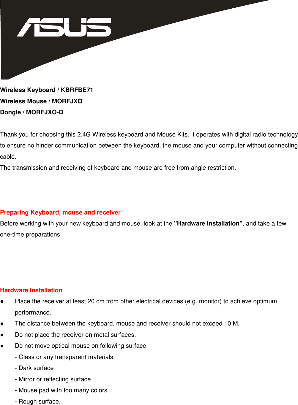  Wireless Keyboard / KBRFBE71 Wireless Mouse / MORFJXO Dongle / MORFJXO-D  Thank you for choosing this 2.4G Wireless keyboard and Mouse Kits. It operates with digital radio technology to ensure no hinder communication between the keyboard, the mouse and your computer without connecting cable. The transmission and receiving of keyboard and mouse are free from angle restriction.    Preparing Keyboard, mouse and receiver Before working with your new keyboard and mouse, look at the &quot;Hardware Installation&quot;, and take a few one-time preparations.     Hardware Installation ●  Place the receiver at least 20 cm from other electrical devices (e.g. monitor) to achieve optimum     performance. ●  The distance between the keyboard, mouse and receiver should not exceed 10 M. ●  Do not place the receiver on metal surfaces. ●  Do not move optical mouse on following surface   - Glass or any transparent materials - Dark surface - Mirror or reflecting surface - Mouse pad with too many colors - Rough surface.  