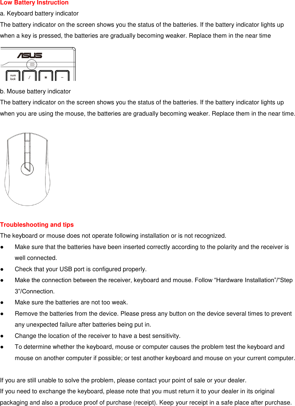 Low Battery Instruction a. Keyboard battery indicator The battery indicator on the screen shows you the status of the batteries. If the battery indicator lights up when a key is pressed, the batteries are gradually becoming weaker. Replace them in the near time  b. Mouse battery indicator The battery indicator on the screen shows you the status of the batteries. If the battery indicator lights up when you are using the mouse, the batteries are gradually becoming weaker. Replace them in the near time.    Troubleshooting and tips The keyboard or mouse does not operate following installation or is not recognized. ●  Make sure that the batteries have been inserted correctly according to the polarity and the receiver is     well connected. ●  Check that your USB port is configured properly. ● Make the connection between the receiver, keyboard and mouse. Follow “Hardware Installation”/“Step    3”/Connection. ●  Make sure the batteries are not too weak. ●  Remove the batteries from the device. Please press any button on the device several times to prevent     any unexpected failure after batteries being put in. ●  Change the location of the receiver to have a best sensitivity. ●  To determine whether the keyboard, mouse or computer causes the problem test the keyboard and     mouse on another computer if possible; or test another keyboard and mouse on your current computer.  If you are still unable to solve the problem, please contact your point of sale or your dealer. If you need to exchange the keyboard, please note that you must return it to your dealer in its original packaging and also a produce proof of purchase (receipt). Keep your receipt in a safe place after purchase. 