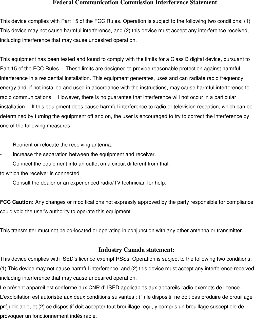 Federal Communication Commission Interference Statement  This device complies with Part 15 of the FCC Rules. Operation is subject to the following two conditions: (1) This device may not cause harmful interference, and (2) this device must accept any interference received, including interference that may cause undesired operation.  This equipment has been tested and found to comply with the limits for a Class B digital device, pursuant to Part 15 of the FCC Rules.    These limits are designed to provide reasonable protection against harmful interference in a residential installation. This equipment generates, uses and can radiate radio frequency energy and, if not installed and used in accordance with the instructions, may cause harmful interference to radio communications.    However, there is no guarantee that interference will not occur in a particular installation.    If this equipment does cause harmful interference to radio or television reception, which can be determined by turning the equipment off and on, the user is encouraged to try to correct the interference by one of the following measures:  -  Reorient or relocate the receiving antenna. -  Increase the separation between the equipment and receiver. -  Connect the equipment into an outlet on a circuit different from that to which the receiver is connected. -  Consult the dealer or an experienced radio/TV technician for help.  FCC Caution: Any changes or modifications not expressly approved by the party responsible for compliance could void the user&apos;s authority to operate this equipment.  This transmitter must not be co-located or operating in conjunction with any other antenna or transmitter.  Industry Canada statement: This device complies with ISED’s licence-exempt RSSs. Operation is subject to the following two conditions: (1) This device may not cause harmful interference, and (2) this device must accept any interference received, including interference that may cause undesired operation. Le présent appareil est conforme aux CNR d’ ISED applicables aux appareils radio exempts de licence. L’exploitation est autorisée aux deux conditions suivantes : (1) le dispositif ne doit pas produire de brouillage préjudiciable, et (2) ce dispositif doit accepter tout brouillage reçu, y compris un brouillage susceptible de provoquer un fonctionnement indésirable.     