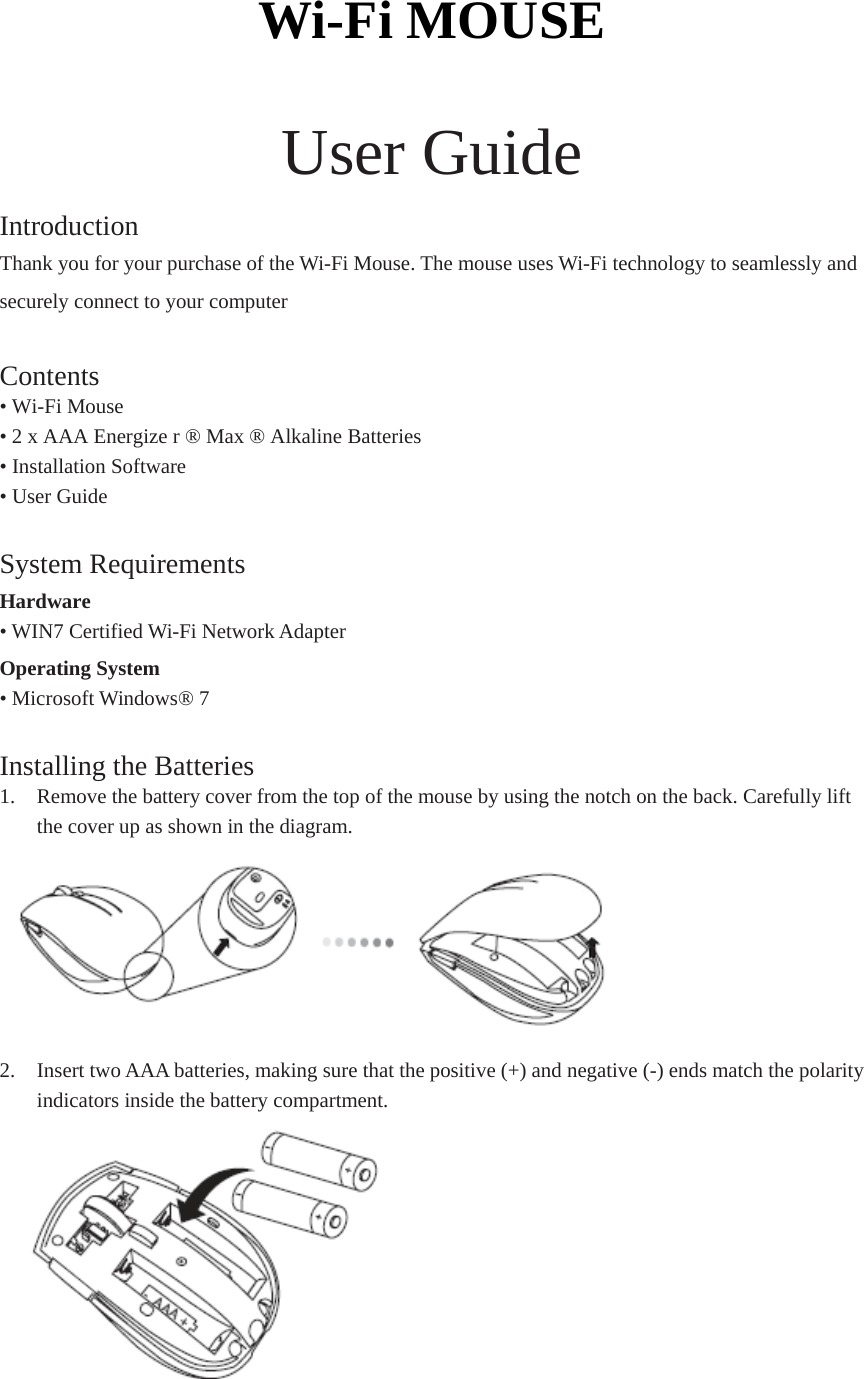 Wi-Fi MOUSE  User Guide Introduction Thank you for your purchase of the Wi-Fi Mouse. The mouse uses Wi-Fi technology to seamlessly and securely connect to your computer  Contents • Wi-Fi Mouse • 2 x AAA Energize r ® Max ® Alkaline Batteries • Installation Software • User Guide  System Requirements Hardware • WIN7 Certified Wi-Fi Network Adapter Operating System   • Microsoft Windows® 7  Installing the Batteries 1. Remove the battery cover from the top of the mouse by using the notch on the back. Carefully lift the cover up as shown in the diagram.  2. Insert two AAA batteries, making sure that the positive (+) and negative (-) ends match the polarity indicators inside the battery compartment.  