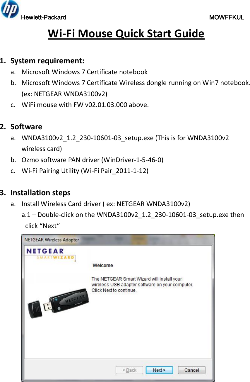 Hewlett-Packard                                               MOWFFKUL Wi-Fi Mouse Quick Start Guide  1. System requirement: a. Microsoft Windows 7 Certificate notebook b. Microsoft Windows 7 Certificate Wireless dongle running on Win7 notebook. (ex: NETGEAR WNDA3100v2) c. WiFi mouse with FW v02.01.03.000 above.  2. Software  a. WNDA3100v2_1.2_230-10601-03_setup.exe (This is for WNDA3100v2 wireless card) b. Ozmo software PAN driver (WinDriver-1-5-46-0) c. Wi-Fi Pairing Utility (Wi-Fi Pair_2011-1-12)  3. Installation steps a. Install Wireless Card driver ( ex: NETGEAR WNDA3100v2) a.1 – Double-click on the WNDA3100v2_1.2_230-10601-03_setup.exe then click “Next”  