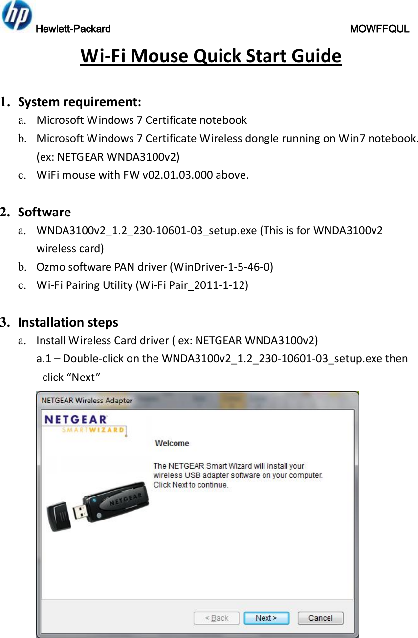 Hewlett-Packard                                               MOWFFQUL  Wi-Fi Mouse Quick Start Guide  1. System requirement: a. Microsoft Windows 7 Certificate notebook b. Microsoft Windows 7 Certificate Wireless dongle running on Win7 notebook. (ex: NETGEAR WNDA3100v2) c. WiFi mouse with FW v02.01.03.000 above.  2. Software  a. WNDA3100v2_1.2_230-10601-03_setup.exe (This is for WNDA3100v2 wireless card) b. Ozmo software PAN driver (WinDriver-1-5-46-0) c. Wi-Fi Pairing Utility (Wi-Fi Pair_2011-1-12)  3. Installation steps a. Install Wireless Card driver ( ex: NETGEAR WNDA3100v2) a.1 – Double-click on the WNDA3100v2_1.2_230-10601-03_setup.exe then click “Next”  