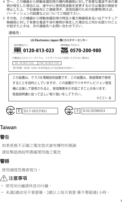 54  万一、この機器から移動体識別用の構内無線局に対して有害な電波干渉の事例が発生した場合には、速やかに使用周波数を変更するか又は電波の発射を停止した上、下記連絡先にご連絡頂き、混信回避のための処置等(例えば、パーティションの設置など)についてご相談下さい。5  その他、この機器から移動体識別用の特定小電力無線局あるいはアマチュア無線局に対して有害な電波干渉の事例が発生した場合など何かお困りのことが起きたときは、次の連絡先へお問い合わせ下さい。この装置は、クラスB情報技術装置です。この装置は、家庭環境で使用することを目的としていますが、この装置がラジオやテレビジョン受信機に近接して使用されると、受信障害を引き起こすことがあります。取扱説明書に従って正しい取り扱いをして下さい。V C C I - BLGElectronicsJapan（株）カスタマーセンター0120-813-023固定電話から携帯電話･PHSからIP電話などからフリーダイヤル、ナビダイヤルがご利用いただけない場合はTEL:03-5675-7323 FAX:03-5675-7335受付時間 (年末年始および当社指定日を除く）09:00~18:00連絡先:0570-200-980D16-0296001D17-0057001Taiwan警告如果更换不正確之電池型式會有爆炸的風險 請依製造商説明書處理用過之電池警語使用過度恐傷害視力。 注意事項•  使用30分鐘請休息10分鐘。 •  未滿2歲幼兒不看螢幕、2歲以上每天看螢 幕不要超過1小時。