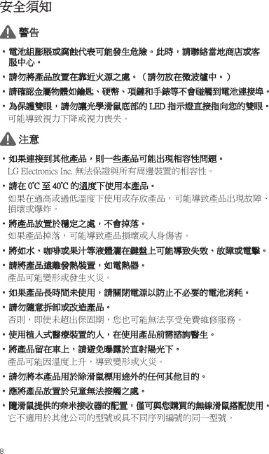 8安全須知 警告• 電池組膨脹或腐蝕代表可能發生危險。此時，請聯絡當地商店或客服中心。• 請勿將產品放置在靠近火源之處。（請勿放在微波爐中。）• 請確認金屬物體如鑰匙、硬幣、項鏈和手錶等不會碰觸到電池連接埠。• 為保護雙眼，請勿讓光學滑鼠底部的 LED 指示燈直接指向您的雙眼。可能導致視力下降或視力喪失。 注意• 如果連接到其他產品，則一些產品可能出現相容性問題。LG Electronics Inc. 無法保證與所有周邊裝置的相容性。• 請在 0°C 至 40°C 的溫度下使用本產品。如果在過高或過低溫度下使用或存放產品，可能導致產品出現故障、損壞或爆炸。• 將產品放置於穩定之處，不會掉落。如果產品掉落，可能導致產品損壞或人身傷害。• 將如水、咖啡或果汁等液體灑在鍵盤上可能導致失效、故障或電擊。• 請將產品遠離發熱裝置，如電熱器。產品可能變形或發生火災。• 如果產品長時間未使用，請關閉電源以防止不必要的電池消耗。• 請勿隨意拆卸或改造產品。否則，即使未超出保固期，您也可能無法享受免費維修服務。• 使用植入式醫療裝置的人，在使用產品前需諮詢醫生。• 將產品留在車上，請避免曝露於直射陽光下。產品可能因溫度上升，導致變形或火災。• 請勿將本產品用於除滑鼠標用途外的任何其他目的。• 應將產品放置於兒童無法接觸之處。• 隨滑鼠提供的奈米接收器的配置，僅可與您購買的無線滑鼠搭配使用。它不適用於其他公司的型號或具不同序列編號的同一型號。