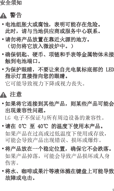 9安全须知 警告• 电池组胀大或腐蚀，表明可能存在危险。 此时，请与当地供应商或服务中心联系。• 请勿将产品放置在靠近火源的地方。 （切勿将它放入微波炉中。）• 确保钥匙、硬币、项链和手表等金属物体未接触到电池端口。• 为保护眼睛，不要让来自光电鼠标底部的 LED 指示灯直接指向您的眼睛。它可能导致视力下降或视力丧失。 注意• 如果将它连接到其他产品，则某些产品可能会出现兼容性问题。LG 电子不保证与所有周边设备的兼容性。• 请在 0℃ 至 40℃ 的温度下使用本产品。如果产品在过高或过低温度下使用或存放，可能会导致产品出现错误、损坏或爆炸。• 将产品放在一个稳定位置，确保它不会跌落。如果产品掉落，可能会导致产品损坏或人身伤害。• 将水、咖啡或果汁等液体溅在键盘上可能导致故障或电击。