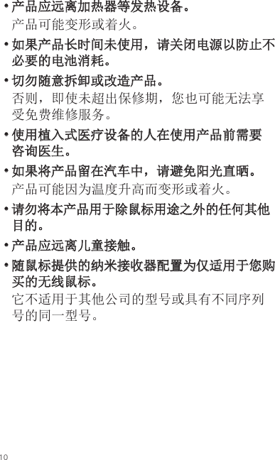 10• 产品应远离加热器等发热设备。产品可能变形或着火。• 如果产品长时间未使用，请关闭电源以防止不必要的电池消耗。• 切勿随意拆卸或改造产品。否则，即使未超出保修期，您也可能无法享受免费维修服务。• 使用植入式医疗设备的人在使用产品前需要咨询医生。• 如果将产品留在汽车中，请避免阳光直晒。产品可能因为温度升高而变形或着火。• 请勿将本产品用于除鼠标用途之外的任何其他目的。• 产品应远离儿童接触。• 随鼠标提供的纳米接收器配置为仅适用于您购买的无线鼠标。它不适用于其他公司的型号或具有不同序列号的同一型号。