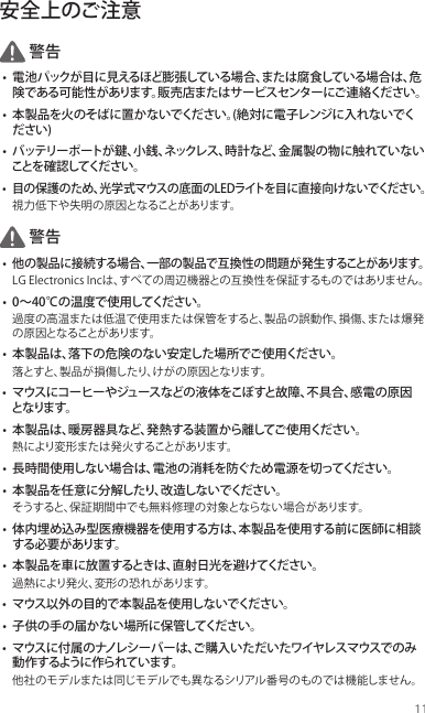 11安全上のご注意警告• 電池パックが目に見えるほど膨張している場合、または腐食している場合は、危険である可能性があります。販売店またはサービスセンターにご連絡ください。• 本製品を火のそばに置かないでください。(絶対に電子レンジに入れないでください)• バッテリーポートが鍵、小銭、ネックレス、時計など、金属製の物に触れていないことを 確 認してくだ さ い 。• 目の保護のため、光学式マウスの底面のLEDライトを目に直接向けないでください。視力低下や失明の原因となることがあります。警告• 他の製品に接続する場合、一部の製品で互換性の問題が発生することがあります。LG Electronics Incは、すべての周辺機器との互換性を保証するものではありません。• 0〜40℃の温度で使用してください。過度の高温または低温で使用または保管をすると、製品の誤動作、損傷、または爆発の原因となることがあります。• 本製品は、落下の危険のない安定した場所でご使用ください。落とすと、製品が損傷したり、けがの原因となります。• マウスにコーヒーやジュースなどの液体をこぼすと故障、不具合、感電の原因となりま す。• 本製品は、暖房器具など、発熱する装置から離してご使用ください。熱により変形または発火することがあります。• 長時間使用しない場合は、電池の消耗を防ぐため電源を切ってください。• 本製品を任意に分解したり、改造しないでください。そうすると、保証期間中でも無料修理の対象とならない場合があります。• 体内埋め込み型医療機器を使用する方は、本製品を使用する前に医師に相談する必 要 があります。• 本製品を車に放置するときは、直射日光を避けてください。過熱により発火、変形の恐れがあります。• マウス以外の目的で本製品を使用しないでください。• 子供の手の届かない場所に保管してください。• マウスに付属のナノレシーバーは、ご購入いただいたワイヤレスマウスでのみ動 作 するように作られています。他社のモデルまたは同じモデルでも異なるシリアル番号のものでは機能しません。