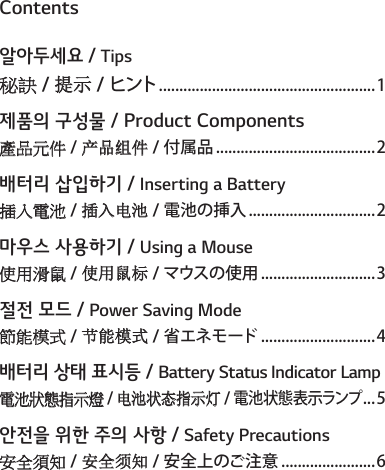 Contents알아두세요 / Tips秘訣 / 提示 / ヒント�����������������������������������������������������1제품의 구성물 / Product Components產品元件 / 产品组件 / 付属品���������������������������������������2배터리 삽입하기 / Inserting a Battery插入電池 / 插入电池 / 電池の挿入�������������������������������2마우스 사용하기 / Using a Mouse使用滑鼠 / 使用鼠标 / マウス の使 用 ����������������������������3절전 모드 / Power Saving Mode節能模式 / 节能模式 / 省エネモード����������������������������4배터리 상태 표시등 / Battery Status Indicator Lamp電池狀態指示燈 / 电池状态指示灯 / 電池状態表示ランプ���5안전을 위한 주의 사항 / Safety Precautions安全須知 / 安全须知 / 安全上のご注意�����������������������6