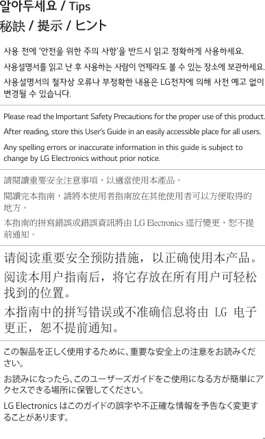 1알아두세요 / Tips秘訣 / 提示 / ヒント사용 전에 ‘안전을 위한 주의 사항’을 반드시 읽고 정확하게 사용하세요.사용설명서를 읽고 난 후 사용하는 사람이 언제라도 볼 수 있는 장소에 보관하세요.사용설명서의 철자상 오류나 부정확한 내용은 LG전자에 의해 사전 예고 없이 변경될 수 있습니다.Please read the Important Safety Precautions for the proper use of this product.After reading, store this User’s Guide in an easily accessible place for all users.Any spelling errors or inaccurate information in this guide is subject to change by LG Electronics without prior notice.請閱讀重要安全注意事項，以適當使用本產品。閱讀完本指南，請將本使用者指南放在其他使用者可以方便取得的地方。本指南的拼寫錯誤或錯誤資訊將由 LG Electronics 逕行變更，恕不提前通知。请阅读重要安全预防措施，以正确使用本产品。阅读本用户指南后，将它存放在所有用户可轻松找到的位置。本指南中的拼写错误或不准确信息将由 LG 电子更正，恕不提前通知。この製品を正しく使用するために、重要な安全上の注意をお読みください。お読みになったら、このユーザーズガイドをご使用になる方が簡単にアクセスできる場所に保管してください。LG Electronics はこのガイドの誤字や不正確な情報を予告なく変更することがあります。