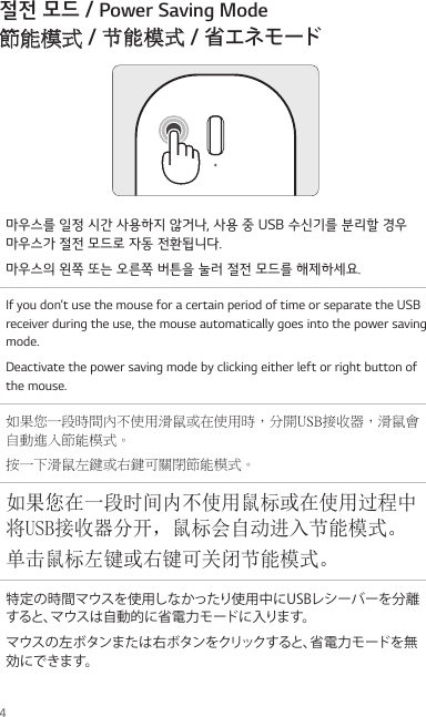 4절전 모드 / Power Saving Mode 節能模式 / 节能模式 / 省エネモード마우스를 일정 시간 사용하지 않거나, 사용 중 USB 수신기를 분리할 경우  마우스가 절전 모드로 자동 전환됩니다.마우스의 왼쪽 또는 오른쪽 버튼을 눌러 절전 모드를 해제하세요.If you don’t use the mouse for a certain period of time or separate the USB receiver during the use, the mouse automatically goes into the power saving mode.Deactivate the power saving mode by clicking either left or right button of the mouse.如果您一段時間內不使用滑鼠或在使用時，分開USB接收器，滑鼠會自動進入節能模式。按一下滑鼠左鍵或右鍵可關閉節能模式。如果您在一段时间内不使用鼠标或在使用过程中将USB接收器分开，鼠标会自动进入节能模式。单击鼠标左键或右键可关闭节能模式。特定の時間マウスを使用しなかったり使用中にUSBレシーバーを分離すると、マウスは自動的に省電力モードに入ります。マウスの左ボタンまたは右ボタンをクリックすると、省電力モードを無効にできます。