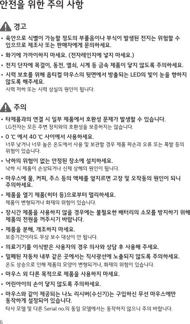 6안전을 위한 주의 사항 경고•  육안으로 식별이 가능할 정도의 부풀음이나 부식이 발생된 전지는 위험할 수 있으므로 제조사 또는 판매자에게 문의하세요.•  화기에 가까이하지 마세요. (전자레인지에 넣지 마세요.)•  전지 단자에 목걸이, 동전, 열쇠, 시계 등 금속 제품이 닿지 않도록 주의하세요.•  시력 보호를 위해 옵티컬 마우스의 뒷면에서 방출되는 LED의 빛이 눈을 향하지 않도록 해주세요.시력 저하 또는 시력 상실의 원인이 됩니다. 주의•  타제품과의 연결 시 일부 제품에서 호환성 문제가 발생할 수 있습니다.LG전자는 모든 주변 장치와의 호환성을 보증하지는 않습니다.•  0 ℃ 에서 40 ℃ 사이에서 사용하세요.너무 낮거나 너무 높은 온도에서 사용 및 보관할 경우 제품 파손과 오류 또는 폭발 등의 위험이 있습니다.•  낙하의 위험이 없는 안정된 장소에 설치하세요.낙하 시 제품이 손상되거나 신체 상해의 원인이 됩니다.•  마우스에 물, 커피, 주스 등의 액체를 엎지르면 고장 및 오작동의 원인이 되니 주의하세요.•  제품을 열기 제품(히터 등)으로부터 멀리하세요. 제품이 변형되거나 화재의 위험이 있습니다.•  장시간 제품을 사용하지 않을 경우에는 불필요한 배터리의 소모를 방지하기 위해 제품의 전원을 꺼주시기 바랍니다.•  제품을 분해, 개조하지 마세요.보증기간이라도 무상 보수 대상이 안 됩니다.•  의료기기를 이식받은 사용자의 경우 의사와 상담 후 사용해 주세요.•  밀폐된 자동차 내부 같은 곳에서는 직사광선에 노출되지 않도록 주의하세요.온도 상승으로 인해 제품의 모양이 변형되거나, 화재의 위험이 있습니다.•  마우스 외 다른 목적으로 제품을 사용하지 마세요.•  어린아이의 손이 닿지 않도록 주의하세요.•  마우스와 같이 제공되는 나노 리시버(수신기)는 구입하신 무선 마우스에만 동작하게 설정되어 있습니다.타사 모델 및 다른 Serial no.의 동일 모델에서는 동작하지 않으니 주의 바랍니다.