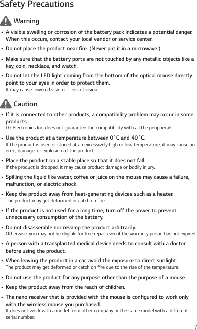 7Safety Precautions Warning• A visible swelling or corrosion of the battery pack indicates a potential danger. When this occurs, contact your local vendor or service center.• Donotplacetheproductnearre.(Neverputitinamicrowave.)• Make sure that the battery ports are not touched by any metallic objects like a key, coin, necklace, and watch.• Do not let the LED light coming from the bottom of the optical mouse directly point to your eyes in order to protect them.It may cause lowered vision or loss of vision. Caution• If it is connected to other products, a compatibility problem may occur in some products.LG Electronics Inc. does not guarantee the compatibility with all the peripherals.• Usetheproductatatemperaturebetween0˚Cand40˚C.If the product is used or stored at an excessively high or low temperature, it may cause an error, damage, or explosion of the product.• Place the product on a stable place so that it does not fall.If the product is dropped, it may cause product damage or bodily injury.• Spilling the liquid like water, coffee or juice on the mouse may cause a failure, malfunction, or electric shock.• Keep the product away from heat-generating devices such as a heater.The product may get deformed or catch on re.• If the product is not used for a long time, turn off the power to prevent unnecessary consumption of the battery.• Do not disassemble nor revamp the product arbitrarily.Otherwise, you may not be eligible for free repair even if the warranty period has not expired.• A person with a transplanted medical device needs to consult with a doctor before using the product.• When leaving the product in a car, avoid the exposure to direct sunlight.The product may get deformed or catch on re due to the rise of the temperature.• Do not use the product for any purpose other than the purpose of a mouse.• Keep the product away from the reach of children.• Thenanoreceiverthatisprovidedwiththemouseisconguredtoworkonlywith the wireless mouse you purchased.It does not work with a model from other company or the same model with a different serial number.