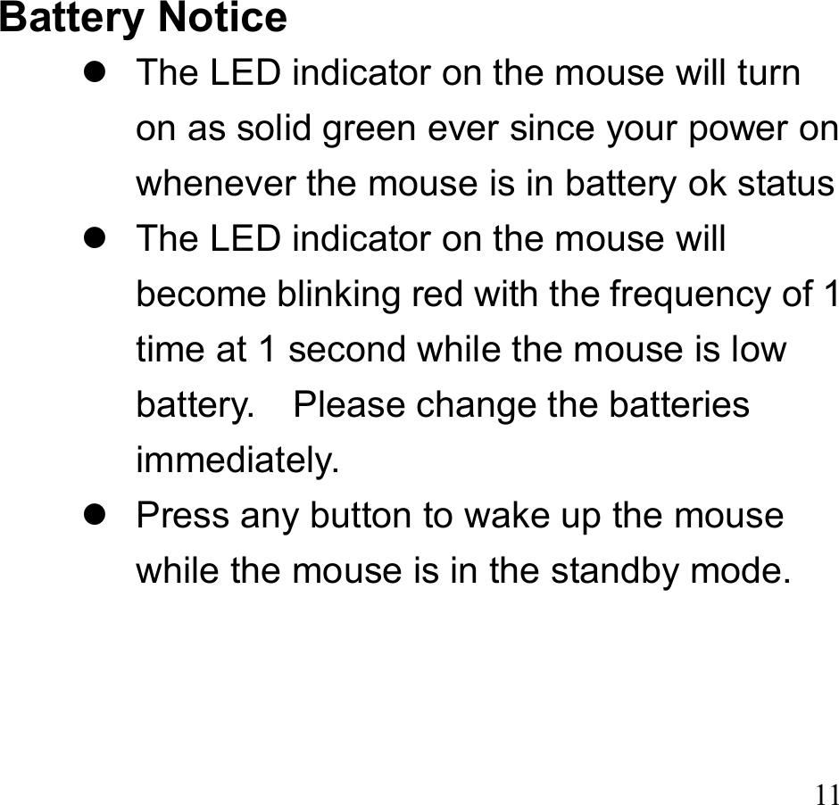  11 Battery Notice  The LED indicator on the mouse will turn on as solid green ever since your power on whenever the mouse is in battery ok status  The LED indicator on the mouse will become blinking red with the frequency of 1 time at 1 second while the mouse is low battery.    Please change the batteries immediately.  Press any button to wake up the mouse while the mouse is in the standby mode.    