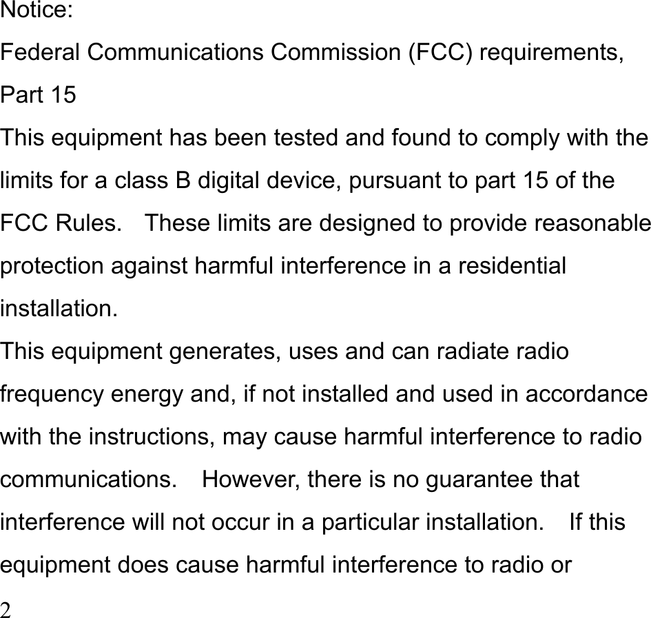  2   Notice: Federal Communications Commission (FCC) requirements, Part 15 This equipment has been tested and found to comply with the limits for a class B digital device, pursuant to part 15 of the FCC Rules.    These limits are designed to provide reasonable protection against harmful interference in a residential installation. This equipment generates, uses and can radiate radio frequency energy and, if not installed and used in accordance with the instructions, may cause harmful interference to radio communications.  However, there is no guarantee that interference will not occur in a particular installation.  If this equipment does cause harmful interference to radio or 