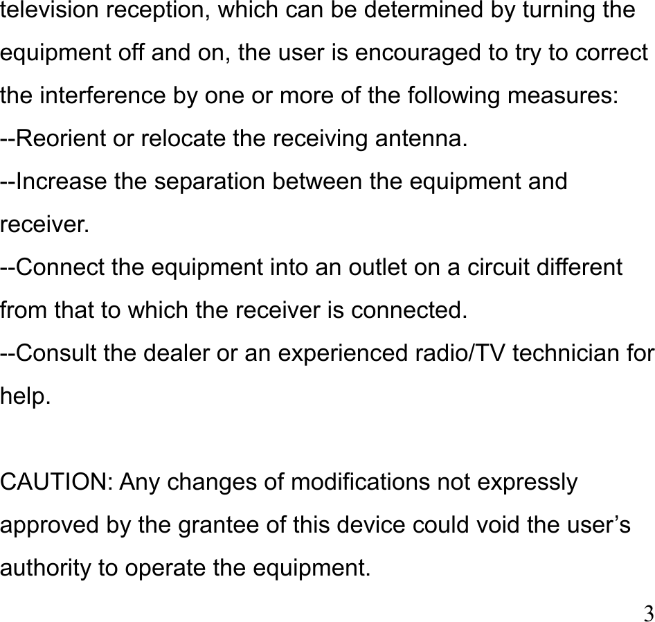  3 television reception, which can be determined by turning the equipment off and on, the user is encouraged to try to correct the interference by one or more of the following measures: --Reorient or relocate the receiving antenna. --Increase the separation between the equipment and receiver. --Connect the equipment into an outlet on a circuit different from that to which the receiver is connected. --Consult the dealer or an experienced radio/TV technician for help.  CAUTION: Any changes of modifications not expressly approved by the grantee of this device could void the user’s authority to operate the equipment. 