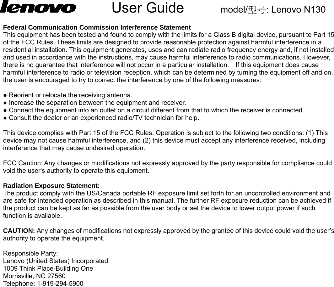      User Guide     model/型号: Lenovo N130  Federal Communication Commission Interference Statement This equipment has been tested and found to comply with the limits for a Class B digital device, pursuant to Part 15 of the FCC Rules. These limits are designed to provide reasonable protection against harmful interference in a residential installation. This equipment generates, uses and can radiate radio frequency energy and, if not installed and used in accordance with the instructions, may cause harmful interference to radio communications. However, there is no guarantee that interference will not occur in a particular installation.    If this equipment does cause harmful interference to radio or television reception, which can be determined by turning the equipment off and on, the user is encouraged to try to correct the interference by one of the following measures:  ● Reorient or relocate the receiving antenna. ● Increase the separation between the equipment and receiver. ● Connect the equipment into an outlet on a circuit different from that to which the receiver is connected. ● Consult the dealer or an experienced radio/TV technician for help.  This device complies with Part 15 of the FCC Rules. Operation is subject to the following two conditions: (1) This device may not cause harmful interference, and (2) this device must accept any interference received, including interference that may cause undesired operation.  FCC Caution: Any changes or modifications not expressly approved by the party responsible for compliance could void the user&apos;s authority to operate this equipment.  Radiation Exposure Statement: The product comply with the US/Canada portable RF exposure limit set forth for an uncontrolled environment and are safe for intended operation as described in this manual. The further RF exposure reduction can be achieved if the product can be kept as far as possible from the user body or set the device to lower output power if such function is available.  CAUTION: Any changes of modifications not expressly approved by the grantee of this device could void the user’s authority to operate the equipment.  Responsible Party:   Lenovo (United States) Incorporated 1009 Think Place-Building One Morrisville, NC 27560 Telephone: 1-919-294-5900 