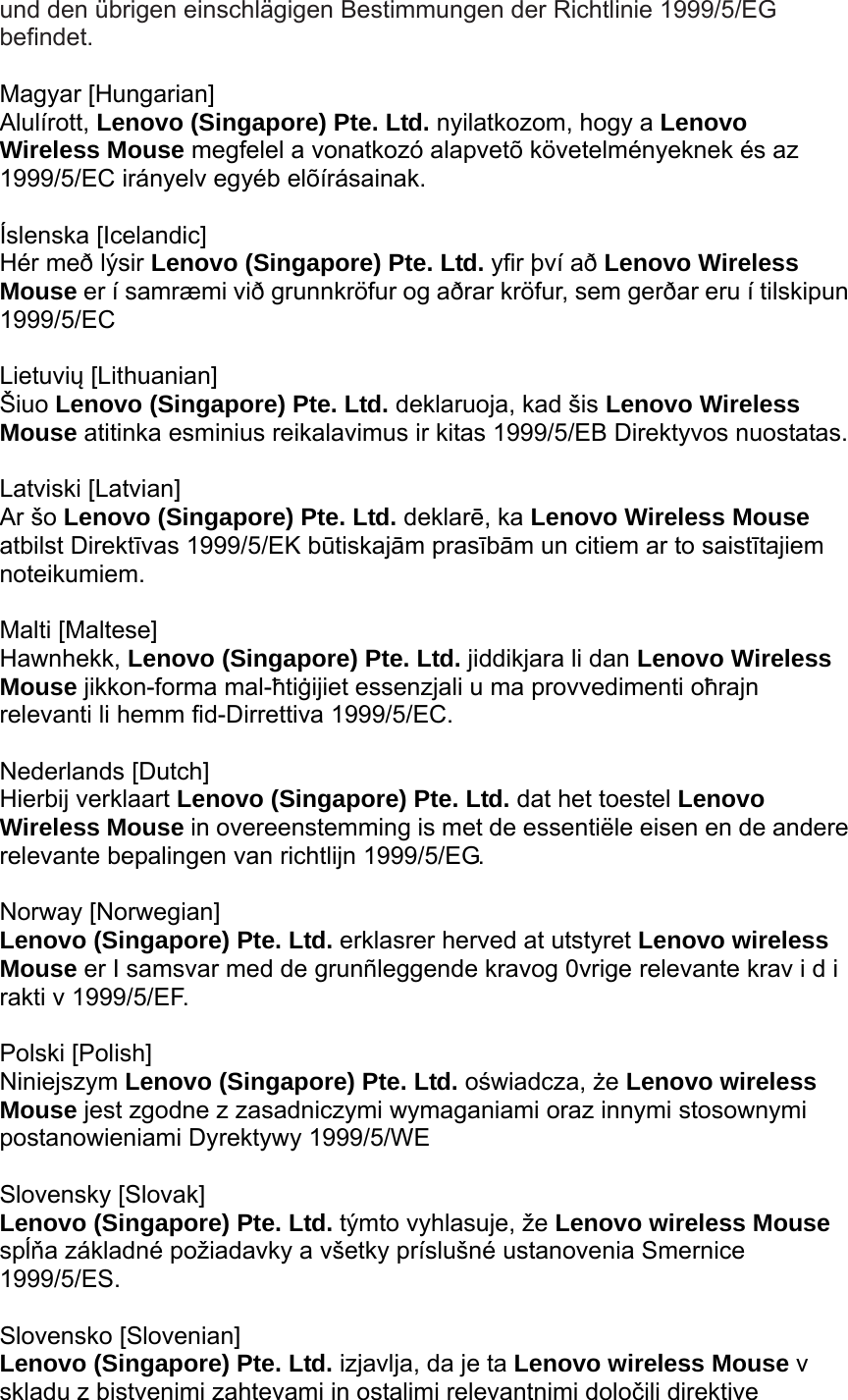 und den übrigen einschlägigen Bestimmungen der Richtlinie 1999/5/EG befindet.  Magyar [Hungarian] Alulírott, Lenovo (Singapore) Pte. Ltd. nyilatkozom, hogy a Lenovo Wireless Mouse megfelel a vonatkozó alapvetõ követelményeknek és az 1999/5/EC irányelv egyéb elõírásainak.  Íslenska [Icelandic] Hér með lýsir Lenovo (Singapore) Pte. Ltd. yfir því að Lenovo Wireless Mouse er í samræmi við grunnkröfur og aðrar kröfur, sem gerðar eru í tilskipun 1999/5/EC  Lietuvių [Lithuanian] Šiuo Lenovo (Singapore) Pte. Ltd. deklaruoja, kad šis Lenovo Wireless Mouse atitinka esminius reikalavimus ir kitas 1999/5/EB Direktyvos nuostatas.  Latviski [Latvian] Ar šo Lenovo (Singapore) Pte. Ltd. deklarē, ka Lenovo Wireless Mouse atbilst Direktīvas 1999/5/EK būtiskajām prasībām un citiem ar to saistītajiem noteikumiem.  Malti [Maltese] Hawnhekk, Lenovo (Singapore) Pte. Ltd. jiddikjara li dan Lenovo Wireless Mouse jikkon-forma mal-ħtiġijiet essenzjali u ma provvedimenti oħrajn relevanti li hemm fid-Dirrettiva 1999/5/EC.  Nederlands [Dutch] Hierbij verklaart Lenovo (Singapore) Pte. Ltd. dat het toestel Lenovo Wireless Mouse in overeenstemming is met de essentiële eisen en de andere relevante bepalingen van richtlijn 1999/5/EG.  Norway [Norwegian] Lenovo (Singapore) Pte. Ltd. erklasrer herved at utstyret Lenovo wireless Mouse er I samsvar med de grunñleggende kravog 0vrige relevante krav i d i rakti v 1999/5/EF.  Polski [Polish] Niniejszym Lenovo (Singapore) Pte. Ltd. oświadcza, że Lenovo wireless Mouse jest zgodne z zasadniczymi wymaganiami oraz innymi stosownymi postanowieniami Dyrektywy 1999/5/WE  Slovensky [Slovak] Lenovo (Singapore) Pte. Ltd. týmto vyhlasuje, že Lenovo wireless Mouse spĺňa základné požiadavky a všetky príslušné ustanovenia Smernice 1999/5/ES.  Slovensko [Slovenian] Lenovo (Singapore) Pte. Ltd. izjavlja, da je ta Lenovo wireless Mouse v skladu z bistvenimi zahtevami in ostalimi relevantnimi določili direktive 