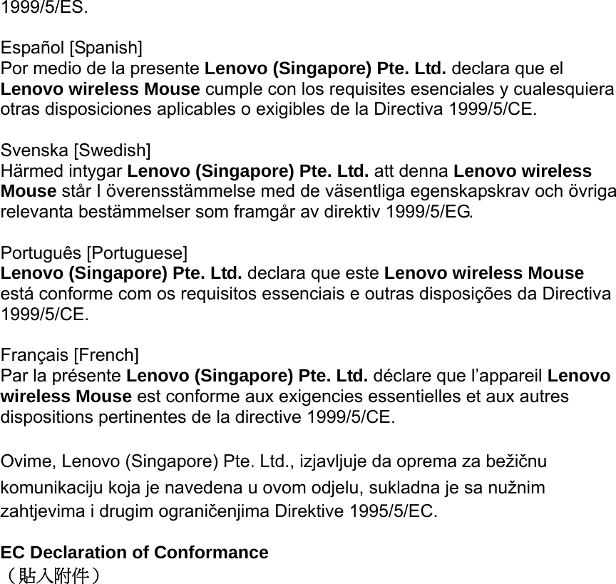 1999/5/ES.  Español [Spanish] Por medio de la presente Lenovo (Singapore) Pte. Ltd. declara que el Lenovo wireless Mouse cumple con los requisites esenciales y cualesquiera otras disposiciones aplicables o exigibles de la Directiva 1999/5/CE.  Svenska [Swedish]   Härmed intygar Lenovo (Singapore) Pte. Ltd. att denna Lenovo wireless Mouse står I överensstämmelse med de väsentliga egenskapskrav och övriga relevanta bestämmelser som framgår av direktiv 1999/5/EG.  Português [Portuguese] Lenovo (Singapore) Pte. Ltd. declara que este Lenovo wireless Mouse está conforme com os requisitos essenciais e outras disposições da Directiva 1999/5/CE.  Français [French] Par la présente Lenovo (Singapore) Pte. Ltd. déclare que l’appareil Lenovo wireless Mouse est conforme aux exigencies essentielles et aux autres dispositions pertinentes de la directive 1999/5/CE.  Ovime, Lenovo (Singapore) Pte. Ltd., izjavljuje da oprema za bežičnu komunikaciju koja je navedena u ovom odjelu, sukladna je sa nužnim zahtjevima i drugim ograničenjima Direktive 1995/5/EC.  EC Declaration of Conformance （貼入附件）  