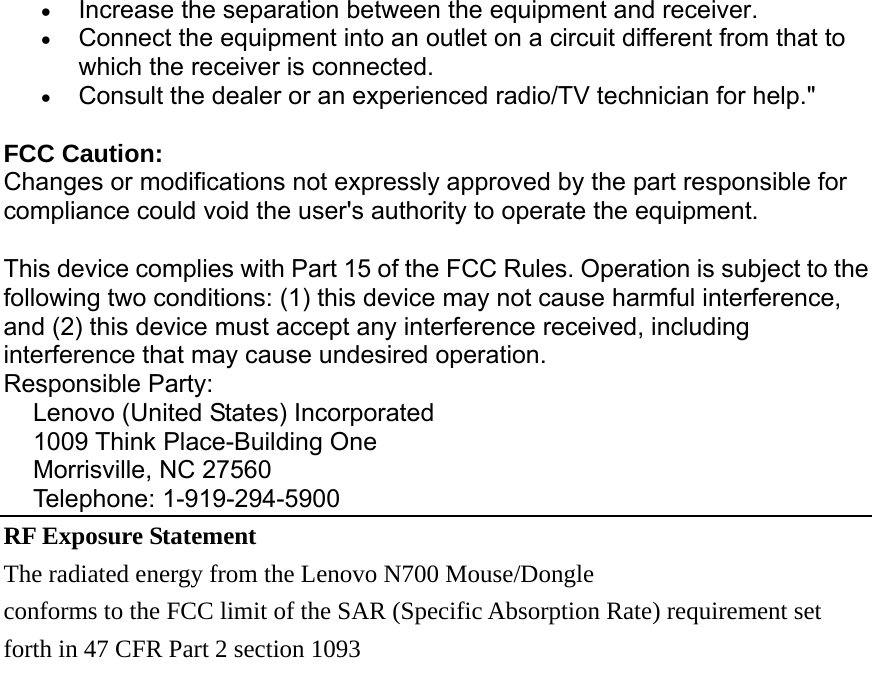 • Increase the separation between the equipment and receiver. • Connect the equipment into an outlet on a circuit different from that to which the receiver is connected. • Consult the dealer or an experienced radio/TV technician for help.&quot; FCC Caution: Changes or modifications not expressly approved by the part responsible for compliance could void the user&apos;s authority to operate the equipment. This device complies with Part 15 of the FCC Rules. Operation is subject to the following two conditions: (1) this device may not cause harmful interference, and (2) this device must accept any interference received, including interference that may cause undesired operation. Responsible Party:   Lenovo (United States) Incorporated 1009 Think Place-Building One Morrisville, NC 27560 Telephone: 1-919-294-5900 RF Exposure Statement   The radiated energy from the Lenovo N700 Mouse/Dongle conforms to the FCC limit of the SAR (Specific Absorption Rate) requirement set   forth in 47 CFR Part 2 section 1093   