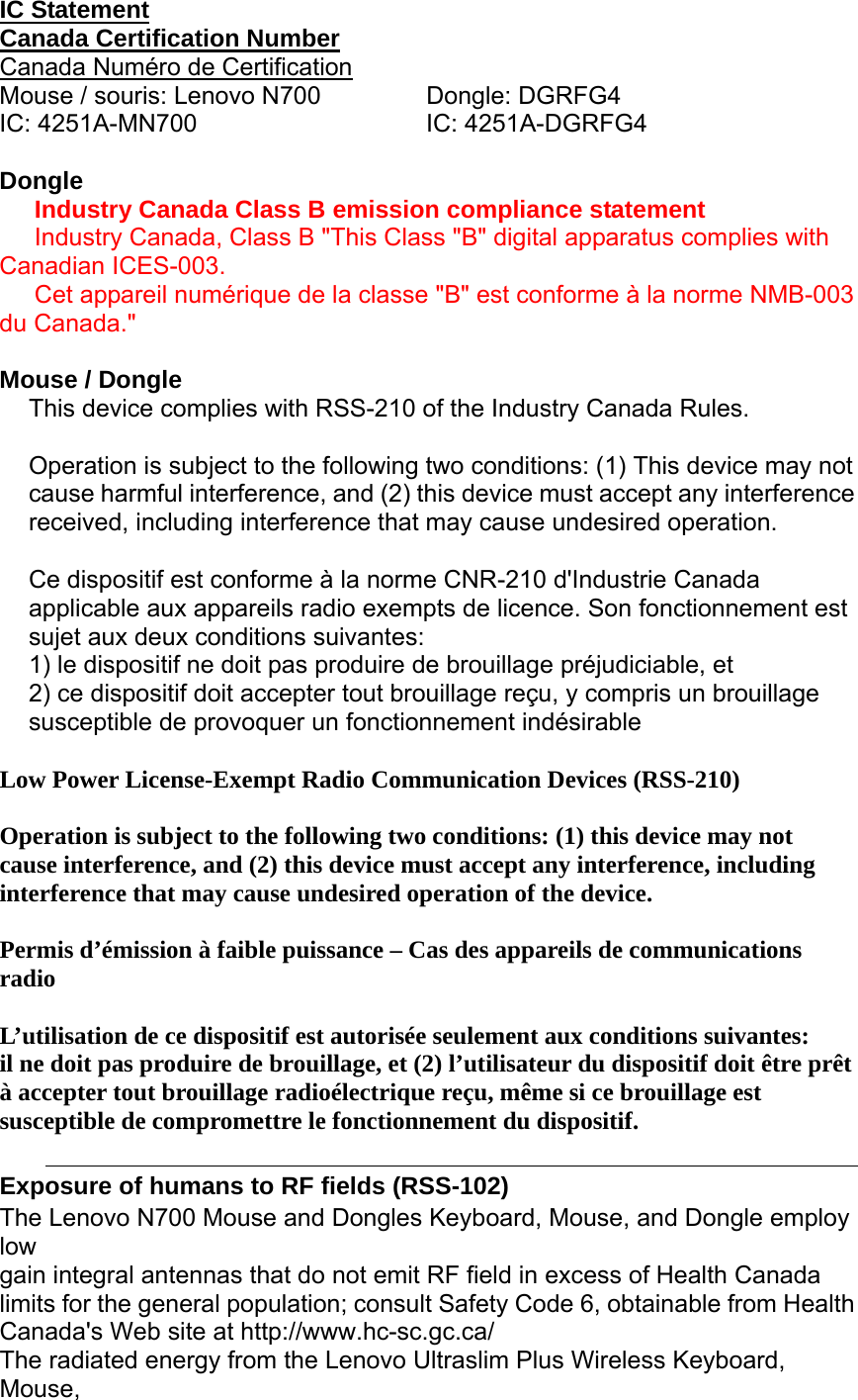  IC Statement Canada Certification Number Canada Numéro de Certification Mouse / souris: Lenovo N700  Dongle: DGRFG4 IC: 4251A-MN700  IC: 4251A-DGRFG4  Dongle Industry Canada Class B emission compliance statement Industry Canada, Class B &quot;This Class &quot;B&quot; digital apparatus complies with Canadian ICES-003. Cet appareil numérique de la classe &quot;B&quot; est conforme à la norme NMB-003 du Canada.&quot;  Mouse / Dongle This device complies with RSS-210 of the Industry Canada Rules.   Operation is subject to the following two conditions: (1) This device may not cause harmful interference, and (2) this device must accept any interference received, including interference that may cause undesired operation. Ce dispositif est conforme à la norme CNR-210 d&apos;Industrie Canada applicable aux appareils radio exempts de licence. Son fonctionnement est sujet aux deux conditions suivantes: 1) le dispositif ne doit pas produire de brouillage préjudiciable, et 2) ce dispositif doit accepter tout brouillage reçu, y compris un brouillage susceptible de provoquer un fonctionnement indésirable Low Power License-Exempt Radio Communication Devices (RSS-210)  Operation is subject to the following two conditions: (1) this device may not cause interference, and (2) this device must accept any interference, including interference that may cause undesired operation of the device.  Permis d’émission à faible puissance – Cas des appareils de communications radio  L’utilisation de ce dispositif est autorisée seulement aux conditions suivantes: il ne doit pas produire de brouillage, et (2) l’utilisateur du dispositif doit être prêt à accepter tout brouillage radioélectrique reçu, même si ce brouillage est susceptible de compromettre le fonctionnement du dispositif.  Exposure of humans to RF fields (RSS-102)  The Lenovo N700 Mouse and Dongles Keyboard, Mouse, and Dongle employ low gain integral antennas that do not emit RF field in excess of Health Canada limits for the general population; consult Safety Code 6, obtainable from Health Canada&apos;s Web site at http://www.hc-sc.gc.ca/ The radiated energy from the Lenovo Ultraslim Plus Wireless Keyboard, Mouse, 