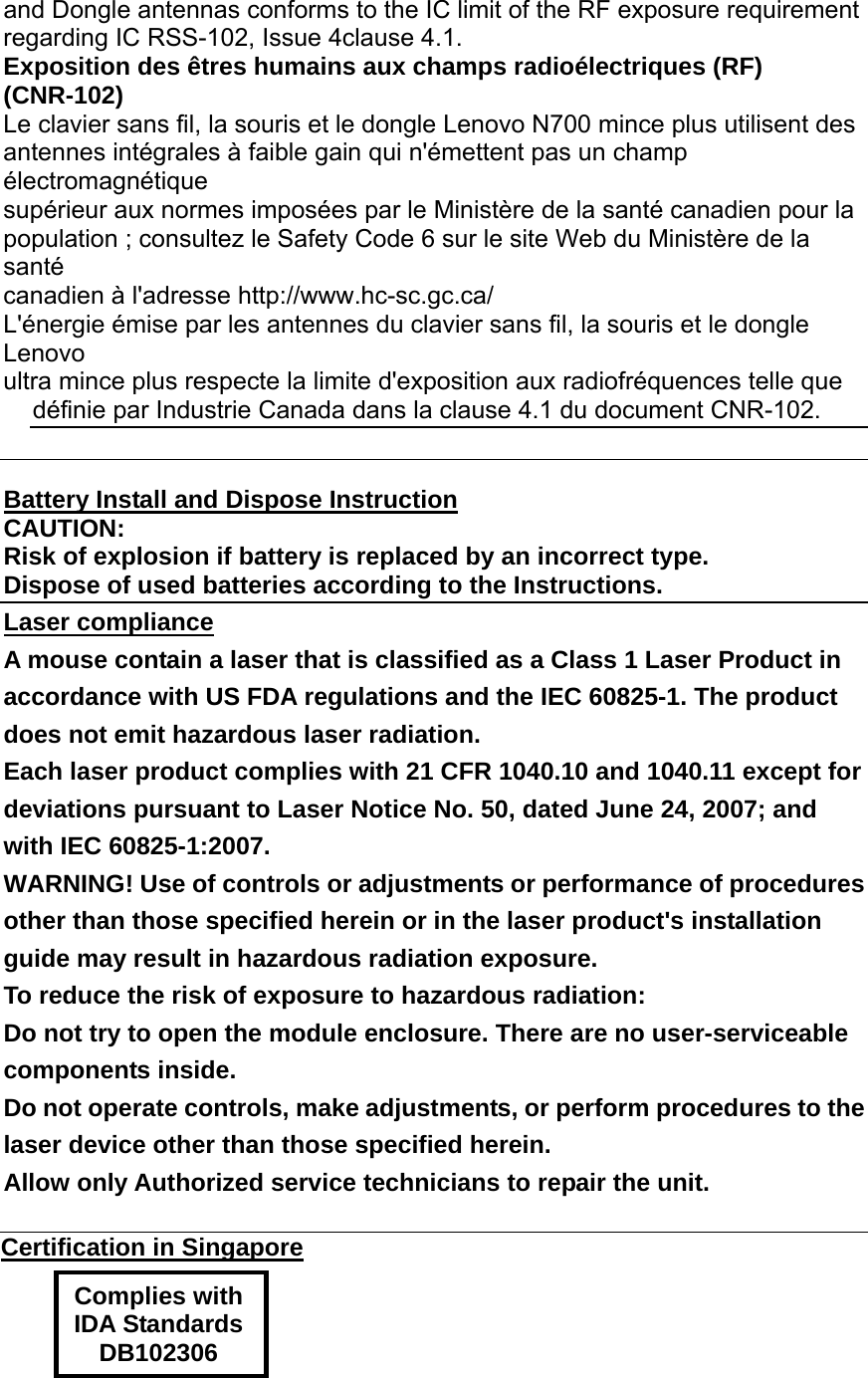 and Dongle antennas conforms to the IC limit of the RF exposure requirement regarding IC RSS-102, Issue 4clause 4.1. Exposition des êtres humains aux champs radioélectriques (RF) (CNR-102) Le clavier sans fil, la souris et le dongle Lenovo N700 mince plus utilisent des antennes intégrales à faible gain qui n&apos;émettent pas un champ électromagnétique supérieur aux normes imposées par le Ministère de la santé canadien pour la population ; consultez le Safety Code 6 sur le site Web du Ministère de la santé canadien à l&apos;adresse http://www.hc-sc.gc.ca/ L&apos;énergie émise par les antennes du clavier sans fil, la souris et le dongle Lenovo ultra mince plus respecte la limite d&apos;exposition aux radiofréquences telle que définie par Industrie Canada dans la clause 4.1 du document CNR-102.   Battery Install and Dispose Instruction CAUTION: Risk of explosion if battery is replaced by an incorrect type. Dispose of used batteries according to the Instructions. Laser compliance A mouse contain a laser that is classified as a Class 1 Laser Product in accordance with US FDA regulations and the IEC 60825-1. The product does not emit hazardous laser radiation. Each laser product complies with 21 CFR 1040.10 and 1040.11 except for deviations pursuant to Laser Notice No. 50, dated June 24, 2007; and with IEC 60825-1:2007. WARNING! Use of controls or adjustments or performance of procedures other than those specified herein or in the laser product&apos;s installation guide may result in hazardous radiation exposure. To reduce the risk of exposure to hazardous radiation: Do not try to open the module enclosure. There are no user-serviceable components inside. Do not operate controls, make adjustments, or perform procedures to the laser device other than those specified herein. Allow only Authorized service technicians to repair the unit.  Certification in Singapore  Complies with IDA Standards DB102306   