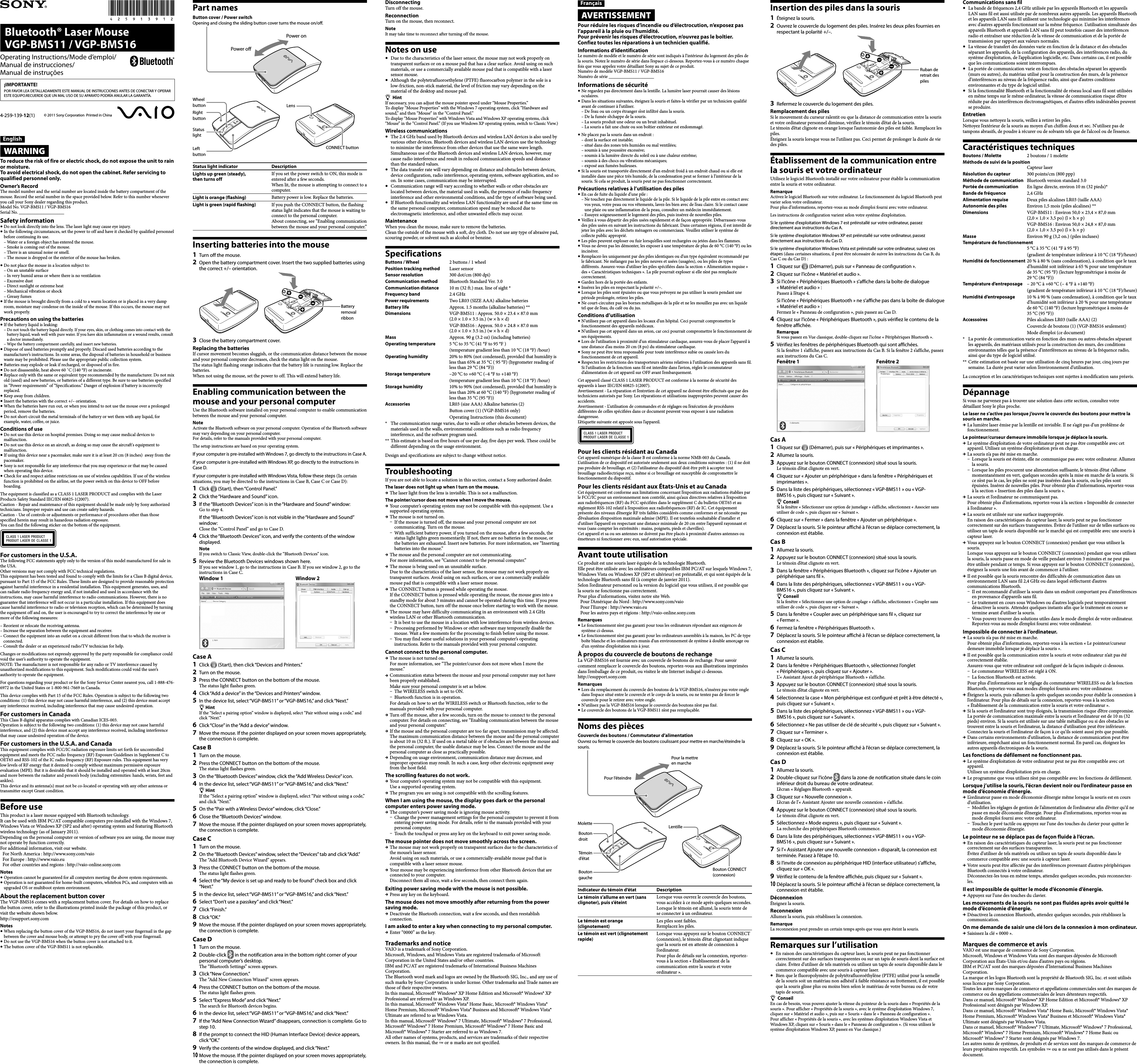 Bluetooth® Laser Mouse  VGP-BMS11 / VGP-BMS16© 2011 Sony Corporation  Printed in China4-259-139-12(1)Operating Instructions/Mode d’emploi/Manual de instrucciones/ Manual de instruçõesEnglishWARNINGTo reduce the risk of fire or electric shock, do not expose the unit to rain or moisture. To avoid electrical shock, do not open the cabinet. Refer servicing to qualified personnel only.Owner’s RecordThe model number and the serial number are located inside the battery compartment of the mouse. Record the serial number in the space provided below. Refer to this number whenever you call your Sony dealer regarding this product.Model No. VGP-BMS11 / VGP-BMS16Serial No. ____________________Safety information Do not look directly into the lens. The laser light may cause eye injury. In the following circumstances, set the power to off and have it checked by qualified personnel before continuing its use.–  Water or a foreign object has entered the mouse.–  Smoke is coming out of the mouse.–  There is an unusual noise or smell.–  The mouse is dropped or the exterior of the mouse has broken. Do not place the mouse in a location subject to:–  On an unstable surface–  In very humid areas or where there is no ventilation–  Excessive dust–  Direct sunlight or extreme heat–  Mechanical vibration or shock–  Greasy fumes If the mouse is brought directly from a cold to a warm location or is placed in a very damp room, moisture may condense on the inside of the mouse. If this occurs, the mouse may not work properly.Precautions on using the batteries If the battery liquid is leaking:–  Do not touch the battery liquid directly. If your eyes, skin, or clothing comes into contact with the battery liquid, wash well with pure water. If you have skin inflammation or a wound results, consult a doctor immediately.–  Wipe the battery compartment carefully, and insert new batteries. Dispose of used batteries promptly and properly. Discard used batteries according to the manufacturer’s instructions. In some areas, the disposal of batteries in household or business waste may be prohibited. Please use the appropriate public collection system.   Batteries may explode or leak if recharged, or disposed of in fire. Do not disassemble, heat above 60 ˚C (140 °F) or incinerate. Replace only with the same or equivalent type recommended by the manufacturer. Do not mix old (used) and new batteries, or batteries of a different type. Be sure to use batteries specified in “Power requirements” of “Specifications.” Danger of explosion if battery is incorrectly replaced. Keep away from children. Insert the batteries with the correct +/– orientation. When the batteries have run out, or when you intend to not use the mouse over a prolonged period, remove the batteries. Do not short-circuit the metal terminals of the battery or wet them with any liquid, for example, water, coffee, or juice.Conditions of use Do not use this device on hospital premises. Doing so may cause medical devices to malfunction. Do not use this device on an aircraft, as doing so may cause the aircraft&apos;s equipment to malfunction. If using this device near a pacemaker, make sure it is at least 20 cm (8 inches)  away from the pacemaker. Sony is not responsible for any interference that you may experience or that may be caused when operating this device. Check for and respect airline restrictions on use of wireless capabilities. If use of the wireless function is prohibited on the airline, set the power switch on this device to OFF before boarding.The equipment is classified as a CLASS 1 LASER PRODUCT and complies with the Laser Products Safety Standard IEC/EN 60825-1(2007).Caution - Repair and maintenance of this equipment should be made only by Sony authorized technicians. Improper repairs and use can create safety hazards.Caution - Use of controls or adjustments or performance of procedures other than those specified herein may result in hazardous radiation exposure.You can find the following sticker on the bottom of the equipment.For customers in the U.S.A.The following FCC statements apply only to the version of this model manufactured for sale in the USA.Other versions may not comply with FCC technical regulations.This equipment has been tested and found to comply with the limits for a Class B digital device, pursuant to Part 15 of the FCC Rules. These limits are designed to provide reasonable protection against harmful interference in a residential installation. This equipment generates, uses, and can radiate radio frequency energy and, if not installed and used in accordance with the instructions, may cause harmful interference to radio communications. However, there is no guarantee that interference will not occur in a particular installation. If this equipment does cause harmful interference to radio or television reception, which can be determined by turning the equipment off and on, the user is encouraged to try to correct the interference by one or more of the following measures:–  Reorient or relocate the receiving antenna.–  Increase the separation between the equipment and receiver.–  Connect the equipment into an outlet on a circuit different from that to which the receiver is connected.–  Consult the dealer or an experienced radio/TV technician for help.Changes or modifications not expressly approved by the party responsible for compliance could void the user’s authority to operate the equipment.NOTE: The manufacturer is not responsible for any radio or TV interference caused by unauthorized modifications to this equipment. Such modifications could void the user’s authority to operate the equipment.For questions regarding your product or for the Sony Service Center nearest you, call 1-888-476-6972 in the United States or 1-800-961-7669 in Canada.This device complies with Part 15 of the FCC Rules. Operation is subject to the following two conditions: (1) this device may not cause harmful interference, and (2) this device must accept any interference received, including interference that may cause undesired operation.For customers in CanadaThis Class B digital apparatus complies with Canadian ICES-003.Operation is subject to the following two conditions: (1) this device may not cause harmful interference, and (2) this device must accept any interference received, including interference that may cause undesired operation of the device.For customers in the U.S.A. and CanadaThis equipment complies with FCC/IC radiation exposure limits set forth for uncontrolled equipment and meets the FCC radio frequency (RF) Exposure Guidelines in Supplement C to OET65 and RSS-102 of the IC radio frequency (RF) Exposure rules. This equipment has very low levels of RF energy that it deemed to comply without maximum permissive exposure evaluation (MPE). But it is desirable that it should be installed and operated with at least 20cm and more between the radiator and person’s body (excluding extremities: hands, wrists, feet and ankles).This device and its antenna(s) must not be co-located or operating with any other antenna or transmitter except Grant condition.Before useThis product is a laser mouse equipped with Bluetooth technology.It can be used with IBM PC/AT compatible computers pre-installed with the Windows 7, Windows Vista or Windows XP (SP2 and after) operating system and featuring Bluetooth wireless technology (as of January 2011).Depending on the personal computer or version of software you are using, the mouse may not operate by function correctly.F or additional information, visit our website. For North America : http://www.sony.com/vaio For Europe : http://www.vaio.eu For other countries and regions : http://vaio-online.sony.comNotes Operation cannot be guaranteed for all computers meeting the above system requirements. Operation is not guaranteed for home-built computers, whitebox PCs, and computers with an upgraded OS or multiboot system environment.About the replacement button coverThe VGP-BMS16 comes with a replacement button cover. For details on how to replace the button cover, refer to the illustrations printed inside the package of this product, or visit the website shown below.http://esupport.sony.comNotes When replacing the button cover of the VGP-BMS16, do not insert your fingernail in the gap between the cover and mouse body, or attempt to pry the cover off with your fingernail. Do not use the VGP-BMS16 when the button cover is not attached to it. The button cover of the VGP-BMS11 is not replaceable.Part namesButton cover / Power switchOpening and closing the sliding button cover turns the mouse on/off.Power onPower offWheel buttonRight buttonStatus lightLeft buttonLensCONNECT buttonStatus light indicator DescriptionLights up green (steady),  then turns offIf you set the power switch to ON, this mode is entered after a few seconds. When lit, the mouse is attempting to connect to a computer.Light is orange (flashing) Battery power is low. Replace the batteries.Light is green (rapid flashing) If you push the CONNECT button, the flashing status light indicates that the mouse is waiting to connect to the personal computer. About connecting, see “Enabling communication between the mouse and your personal computer.”Inserting batteries into the mouse1  Turn off the mouse.2  Open the battery compartment cover. Insert the two supplied batteries using the correct +/– orientation.Battery removal ribbon3  Close the battery compartment cover.Replacing the batteriesIf cursor movement becomes sluggish, or the communication distance between the mouse and your personal computer decreases, check the status light on the mouse.The status light flashing orange indicates that the battery life is running low. Replace the batteries.When not using the mouse, set the power to off. This will extend battery life.Enabling communication between the mouse and your personal computerUse the Bluetooth software installed on your personal computer to enable communication between the mouse and your personal computer.NoteActivate the Bluetooth software on your personal computer. Operation of the Bluetooth software may vary depending on your personal computer. For details, refer to the manuals provided with your personal computer.The setup instructions are based on your operating system.If your computer is pre-installed with Windows 7, go directly to the instructions in Case A.If your computer is pre-installed with Windows XP, go directly to the instructions in Case D.If your computer is pre-installed with Windows Vista, follow these steps (In certain situations, you may be directed to the instructions in Case B, Case C or Case D):1  Click   (Start), then “Control Panel.”2  Click the “Hardware and Sound” icon. 3  If the “Bluetooth Devices” icon is in the “Hardware and Sound” window:Go to step 4.   If the “Bluetooth Devices” icon is not visible in the “Hardware and Sound” window:Close the “Control Panel” and go to Case D.4  Click the “Bluetooth Devices” icon, and verify the contents of the window displayed.NoteIf you switch to Classic View, double-click the “Bluetooth Devices” icon.5  Review the Bluetooth Devices windows shown here.If you see window 1, go to the instructions in Case B. If you see window 2, go to the instructions in Case C.Window 1 Window 2Case A1  Click   (Start), then click “Devices and Printers.”2  Turn on the mouse.3  Press the CONNECT button on the bottom of the mouse.The status light flashes green.4  Click “Add a device” in the “Devices and Printers” window.5  In the device list, select “VGP-BMS11” or “VGP-BMS16,” and click “Next.”HintIf the “Select a pairing option” window is displayed, select “Pair without using a code,” and click “Next.”6  Click “Close” in the “Add a device” window.7  Move the mouse. If the pointer displayed on your screen moves appropriately, the connection is complete.Case B1  Turn on the mouse.2  Press the CONNECT button on the bottom of the mouse.The status light flashes green.3  On the “Bluetooth Devices” window, click the “Add Wireless Device” icon.4  In the device list, select “VGP-BMS11” or “VGP-BMS16,” and click “Next.”HintIf the “Select a pairing option” window is displayed, select “Pair without using a code,” and click “Next.”5  On the “Pair with a Wireless Device” window, click “Close.”6  Close the “Bluetooth Devices” window.7  Move the mouse. If the pointer displayed on your screen moves appropriately, the connection is complete.Case C1  Turn on the mouse.2  On the “Bluetooth Devices” window, select the “Devices” tab and click “Add.”The “Add Bluetooth Device Wizard” appears.3  Press the CONNECT button on the bottom of the mouse.The status light flashes green.4  Select the “My device is set up and ready to be found” check box and click “Next.”5  In the device list, select “VGP-BMS11” or “VGP-BMS16,” and click “Next.”6  Select “Don’t use a passkey” and click “Next.”7  Click “Finish.”8  Click “OK.”9  Move the mouse. If the pointer displayed on your screen moves appropriately, the connection is complete.Case D1  Turn on the mouse.2  Double-click   in the notification area in the bottom right corner of your personal computer’s desktop.The “Bluetooth Settings” screen appears.3  Click “New Connection.”The “Add New Connection Wizard” screen appears.4  Press the CONNECT button on the bottom of the mouse.The status light flashes green.5  Select “Express Mode” and click “Next.”The search for Bluetooth devices begins.6  In the device list, select “VGP-BMS11” or “VGP-BMS16,” and click “Next.”7  If the “Add New Connection Wizard” disappears, connection is complete. Go to step 10.8  If the prompt to connect the HID (Human Interface Device) device appears, click “OK.”9  Verify the contents of the window displayed, and click “Next.”10 Move the mouse. If the pointer displayed on your screen moves appropriately, the connection is complete.DisconnectingTurn off the mouse.ReconnectionTurn on the mouse, then reconnect.NoteIt may take time to reconnect after turning off the mouse.Notes on use  Due to the characteristics of the laser sensor, the mouse may not work properly on transparent surfaces or on a mouse pad that has a clear surface. Avoid using on such materials, or use a commercially available mouse pad that is compatible with a laser sensor mouse.  Although the polytetrafluoroethylene (PTFE) fluorocarbon polymer in the sole is a low-friction, non-stick material, the level of friction may vary depending on the material of the desktop and mouse pad.HintIf necessary, you can adjust the mouse pointer speed under “Mouse Properties.”To display “Mouse Properties” with the Windows 7 operating system, click “Hardware and sound,” and then “Mouse” in the “Control Panel.” To display “Mouse Properties” with Windows Vista and Windows XP operating systems, click “Mouse” in the “Control Panel.” (If you use Windows XP operating system, switch to Classic View.)Wireless communications  The 2.4 GHz band used by Bluetooth devices and wireless LAN devices is also used by various other devices. Bluetooth devices and wireless LAN devices use the technology to minimize the interference from other devices that use the same wave length. Simultaneous use of the Bluetooth devices and wireless LAN devices, however, may cause radio interference and result in reduced communication speeds and distance than the standard values.  The data transfer rate will vary depending on distance and obstacles between devices, device configuration, radio interference, operating system, software application, and so on. In some cases, communication may be interrupted.  Communication range will vary according to whether walls or other obstacles are located between devices, the material used in walls, the presence of radio frequency interference and other environmental conditions, and the type of software being used.  If Bluetooth functionality and wireless LAN functionality are used at the same time on the same personal computer, communication speed may be reduced due to electromagnetic interference, and other unwanted effects may occur.MaintenanceWhen you clean the mouse, make sure to remove the batteries.Clean the outside of the mouse with a soft, dry cloth. Do not use any type of abrasive pad, scouring powder, or solvent such as alcohol or benzine.SpecificationsButtons / Wheel  2 buttons / 1 wheelPosition tracking method  Laser sensorSensor resolution  300 dot/cm (800 dpi)Communication method  Bluetooth Standard Ver. 3.0Communication distance  10 m (32 ft.) max. line of sight *Frequency band  2.4 GHzPower requirements  Two LR03 (SIZE AAA) alkaline batteriesBattery life  Approx. 1.5 months (alkaline batteries) **Dimensions  VGP-BMS11 : Approx. 50.0 × 23.4 × 87.0 mm (2.0 × 1.0 × 3.5 in.) (w × h × d) VGP-BMS16 : Approx. 50.0 × 24.8 × 87.0 mm (2.0 × 1.0 × 3.5 in.) (w × h × d)Mass Approx. 90 g (3.2 oz) (including batteries)Operating temperature  5 °C to 35 °C (41 °F to 95 °F ) (temperature gradient less than 10 °C (18 °F) /hour)Operating humidity  20% to 80% (not condensed), provided that humidity is less than 65% at 35 °C ( 95 °F) (hygrometer reading of less than 29 °C (84 °F))Storage temperature  –20 °C to +60 °C (–4 °F to +140 °F) (temperature gradient less than 10 °C (18 °F) /hour)Storage humidity  10% to 90% (not condensed), provided that humidity is less than 20% at 60 °C (140 °F) (hygrometer reading of less than 35 °C (95 °F))Accessories  LR03 (size AAA) Alkaline batteries (2) Button cover (1) (VGP-BMS16 only) Operating Instructions (this document)*  The communication range varies, due to walls or other obstacles between devices, the materials used in the walls, environmental conditions such as radio frequency interference, and the software program used.** This estimate is based on five hours of use per day, five days per week. These could be different depending on the usage environment.Design and specifications are subject to change without notice.TroubleshootingIf you are not able to locate a solution in this section, contact a Sony authorized dealer.The laser does not light up when I turn on the mouse. The laser light from the lens is invisible. This is not a malfunction.The pointer/cursor does not move when I move the mouse. Your computer’s operating system may not be compatible with this equipment. Use a supported operating system. The mouse is not turned on.–  If the mouse is turned off, the mouse and your personal computer are not communicating. Turn on the mouse.– With sufficient battery power, if you turned on the mouse, after a few seconds, the status light lights green momentarily. If not, there are no batteries in the mouse, or the batteries are exhausted. Insert new batteries. For more information, see “Inserting batteries into the mouse.” The mouse and the personal computer are not communicating.For more information, see “Cannot connect to the personal computer.” The mouse is being used on an unsuitable surface.Due to the characteristics of the laser sensor, the mouse may not work properly on transparent surfaces. Avoid using on such surfaces, or use a commercially available mouse pad that is compatible with a laser sensor mouse. The CONNECT button is pressed while operating the mouse.If the CONNECT button is pressed while operating the mouse, the mouse goes into a standby mode for about 3 minutes and cannot be operated during this time. If you press the CONNECT button, turn off the mouse once before starting to work with the mouse. The mouse may have difficulty communicating in an environment with 2.4 GHz wireless LAN or other Bluetooth communication.– It is best to use the mouse in a location with low interference from wireless devices.–  Processing performed by Windows or other software may temporarily disable the mouse. Wait a few moments for the processing to finish before using the mouse.– You may find some useful solutions in your personal computer’s operating instructions. Refer to the manuals provided with your personal computer.Cannot connect to the personal computer. The mouse is not turned on.For more information, see “The pointer/cursor does not move when I move the mouse.” Communication status between the mouse and your personal computer may not have been properly established.Make sure your personal computer is set as below.–  The WIRELESS switch is set to ON.–  Bluetooth function is in operation.For details on how to set the WIRELESS switch or Bluetooth function, refer to the manuals provided with your personal computer. Turn off the mouse, after a few seconds, turn on the mouse to connect to the personal computer. For details on connecting, see “Enabling communication between the mouse and your personal computer.” If the mouse and the personal computer are too far apart, transmission may be affected. The maximum communication distance between the mouse and the personal computer is about 10 m (32 ft.). If used on a metal table or if obstacles are between the mouse and the personal computer, the usable distance may be less. Connect the mouse and the personal computer as close as practically possible. Depending on usage environment, communication distance may decrease, and improper operation may result. In such a case, keep other electronic equipment away from the host field.The scrolling features do not work. Your computer’s operating system may not be compatible with this equipment.Use a supported operating system. The program you are using is not compatible with the scrolling features.When I am using the mouse, the display goes dark or the personal computer enters power saving mode. The computer’s power saving mode is ignoring mouse activity.–  Change the power management settings for the personal computer to prevent it from entering power saving mode. For details, refer to the manuals provided with your personal computer.– Touch the touchpad or press any key on the keyboard to exit power saving mode.The mouse pointer does not move smoothly across the screen. The mouse may not work properly on transparent surfaces due to the characteristics of the mouse’s laser sensor.Avoid using on such materials, or use a commercially-available mouse pad that is compatible with a laser sensor mouse. Your mouse may be experiencing interference from other Bluetooth devices that are connected to your computer. Disconnect them all once, wait a few seconds, then connect them again.Exiting power saving mode with the mouse is not possible. Press any key on the keyboard.The mouse does not move smoothly after returning from the power saving mode. Deactivate the Bluetooth connection, wait a few seconds, and then reestablish connection.I am asked to enter a key when connecting to my personal computer. Enter “0000” as the key.Trademarks and noticeVAIO is a trademark of Sony Corporation.Microsoft, Windows, and Windows Vista are registered trademarks of Microsoft Corporation in the United States and/or other countries.IBM and PC/AT are registered trademarks of International Business Machines Corporation.The Bluetooth word mark and logos are owned by the Bluetooth SIG, Inc., and any use of such marks by Sony Corporation is under license. Other trademarks and Trade names are those of their respective owners.In this manual, Microsoft® Windows® XP Home Edition and Microsoft® Windows® XP Professional are referred to as Windows XP.In this manual, Microsoft® Windows Vista® Home Basic, Microsoft® Windows Vista® Home Premium, Microsoft® Windows Vista® Business and Microsoft® Windows Vista® Ultimate are referred to as Windows Vista.In this manual, Microsoft® Windows® 7 Ultimate, Microsoft® Windows® 7 Professional, Microsoft® Windows® 7 Home Premium, Microsoft® Windows® 7 Home Basic and Microsoft® Windows® 7 Starter are referred to as Windows 7.All other names of systems, products, and services are trademarks of their respective owners. In this manual, the ™ or ® marks are not specified.¡IMPORTANTE!POR FAVOR LEA DETALLADAMENTE ESTE MANUAL DE INSTRUCCIONES ANTES DE CONECTAR Y OPERAR ESTE EQUIPO.RECUERDE QUE UN MAL USO DE SU APARATO PODRÍA ANULAR LA GARANTÍA.FrançaisAVERTISSEMENTPour réduire les risques d’incendie ou d’électrocution, n’exposez pas l’appareil à la pluie ou l’humidité. Pour prévenir les risques d’électrocution, n’ouvrez pas le boîtier. Confiez toutes les réparations à un technicien qualifié.Informations d’identificationLe numéro de modèle et le numéro de série sont indiqués à l’intérieur du logement des piles de la souris. Notez le numéro de série dans l’espace ci-dessous. Reportez-vous à ce numéro chaque fois que vous appelez votre détaillant Sony au sujet de ce produit.Numéro de modèle VGP-BMS11 / VGP-BMS16Numéro de série ____________________Informations de sécurité Ne regardez pas directement dans la lentille. La lumière laser pourrait causer des lésions oculaires. Dans les situations suivantes, éteignez la souris et faites-la vérifier par un technicien qualifié avant de continuer à l’utiliser.–  De l’eau ou un corps étranger s’est infiltré dans la souris.–  De la fumée s’échappe de la souris.–  La souris produit une odeur ou un bruit inhabituel.–  La souris a fait une chute ou son boîtier extérieur est endommagé. Ne placez pas la souris dans un endroit :–  dont la surface est instable;–  situé dans des zones très humides ou mal ventilées;–  soumis à une poussière excessive;–  soumis à la lumière directe du soleil ou à une chaleur extrême;–  soumis à des chocs ou vibrations mécaniques;–  exposé aux fumées huileuses. Si la souris est transportée directement d’un endroit froid à un endroit chaud ou si elle est installée dans une pièce très humide, de la condensation peut se former à l’intérieur de la souris. Si cela se produit, la souris peut ne pas fonctionner correctement.Précautions relatives à l’utilisation des piles En cas de fuite du liquide d’une pile :–  Ne touchez pas directement le liquide de la pile. Si le liquide de la pile entre en contact avec vos yeux, votre peau ou vos vêtements, lavez-les bien avec de l’eau claire. Si le contact cause une plaie ou une inflammation de la peau, consultez un médecin immédiatement.–  Essuyez soigneusement le logement des piles, puis insérez de nouvelles piles. Veillez à vous départir des piles usées rapidement et de façon appropriée. Débarrassez-vous des piles usées en suivant les instructions du fabricant. Dans certaines régions, il est interdit de jeter les piles avec les déchets ménagers ou commerciaux. Veuillez utiliser le système de collecte public approprié.   Les piles peuvent exploser ou fuir lorsqu’elles sont rechargées ou jetées dans les flammes. Vous ne devez pas les démonter, les exposer à une température de plus de 60 °C (140 °F) ou les incinérer. Remplacez-les uniquement par des piles identiques ou d’un type équivalent recommandé par le fabricant. Ne mélangez pas les piles neuves et usées (usagées), ou les piles de types différents. Assurez-vous d’utiliser les piles spécifiées dans la section « Alimentation requise » des « Caractéristiques techniques ». La pile pourrait exploser si elle n’est pas remplacée correctement. Gardez hors de la portée des enfants. Insérez les piles en respectant la polarité +/–. Lorsque les piles sont épuisées ou que vous prévoyez ne pas utiliser la souris pendant une période prolongée, retirez les piles. Ne court-circuitez pas les bornes métalliques de la pile et ne les mouillez pas avec un liquide tel que de l’eau, du café ou du jus.Conditions d’utilisation N’utilisez pas cet appareil dans les locaux d’un hôpital. Ceci pourrait compromettre le fonctionnement des appareils médicaux. N’utilisez pas cet appareil dans un avion, car ceci pourrait compromettre le fonctionnement de ses équipements. Lors de l’utilisation à proximité d’un stimulateur cardiaque, assurez-vous de placer l’appareil à une distance d’au moins 20 cm (8 po) du stimulateur cardiaque. Sony ne peut être tenu responsable pour toute interférence subie ou causée lors du fonctionnement de cet appareil. Respectez les restrictions des transporteurs aériens relatives à l’utilisation des appareils sans fil. Si l’utilisation de la fonction sans fil est interdite dans l’avion, réglez le commutateur d’alimentation de cet appareil sur OFF avant l’embarquement.Cet appareil classé CLASS 1 LASER PRODUCT est conforme à la norme de sécurité des appareils à laser IEC/EN 60825-1(2007).Avertissement - La réparation et l’entretien de cet appareil ne doivent être effectués que par des techniciens autorisés par Sony. Les réparations et utilisations inappropriées peuvent causer des accidents.Avertissement - L’utilisation de commandes et de réglages ou l’exécution de procédures différentes de celles spécifiées dans ce document peuvent vous exposer à une radiation dangereuse.L’étiquette suivante est apposée sous l’appareil.Pour les clients résidant au CanadaCet appareil numérique de la classe B est conforme à la norme NMB-003 du Canada.L’utilisation de ce dispositif est autorisée seulement aux deux conditions suivantes : (1) il ne doit pas produire de brouillage, et (2) l’utilisateur du dispositif doit être prêt à accepter tout brouillage radioélectrique reçu, même si ce brouillage est susceptible de compromettre le fonctionnement du dispositif.Pour les clients résidant aux États-Unis et au CanadaCet équipement est conforme aux limitations concernant l’exposition aux radiations établies par le FCC/IC pour un environnement non contrôlé, ainsi qu’aux directives relatives à l’exposition aux radiofréquences (RF) du FCC spécifiées dans le supplément C du bulletin OET65 et au règlement RSS-102 relatif à l’exposition aux radiofréquences (RF) de IC. Cet équipement présente des niveaux d’énergie RF très faibles considérés comme conformes et ne nécessite pas d’évaluation d’exposition maximale admise (MPE). Il est toutefois souhaitable d’installer et d’utiliser l’appareil en respectant une distance minimale de 20 cm entre l’appareil rayonnant et vous (sans compter les extrémités : mains, poignets, pieds et chevilles).Cet appareil et sa ou ses antennes ne doivent pas être placés à proximité d’autres antennes ou émetteurs ni fonctionner avec eux, sauf autorisation spéciale.Avant toute utilisationCe produit est une souris laser équipée de la technologie Bluetooth.Elle peut être utilisée avec les ordinateurs compatibles IBM PC/AT sur lesquels Windows 7, Windows Vista ou Windows XP (SP2 et ultérieur) est préinstallé, et qui sont équipés de la technologie Bluetooth sans fil (à compter de janvier 2011).Selon l’ordinateur personnel ou la version du logiciel que vous utilisez, il est possible que la souris ne fonctionne pas correctement.P our plus d’informations, visitez notre site Web. Pour l’Amérique du Nord : http://www.sony.com/vaio Pour l’Europe : http://www.vaio.eu Pour les autres pays et régions : http://vaio-online.sony.comRemarques Le fonctionnement n’est pas garanti pour tous les ordinateurs répondant aux exigences de système ci-dessus. Le fonctionnement n’est pas garanti pour les ordinateurs assemblés à la maison, les PC de type boîte blanche et les ordinateurs munis d’un environnement de système à double amorçage ou d’un système d’exploitation mis à jour.À propos du couvercle de boutons de rechangeLa VGP-BMS16 est fournie avec un couvercle de boutons de rechange. Pour savoir comment remplacer le couvercle des boutons, reportez-vous aux illustrations imprimées dans l’emballage de ce produit, ou visitez le site Internet indiqué ci-dessous.http://esupport.sony.comRemarques Lors du remplacement du couvercle des boutons de la VGP-BMS16, n’insérez pas votre ongle dans l’espace situé entre le couvercle et le corps de la souris, ou ne tentez pas de forcer le couvercle pour le retirer avec votre ongle. N’utilisez pas la VGP-BMS16 lorsque le couvercle des boutons n’est pas fixé. Le couvercle des boutons de la VGP-BMS11 n’est pas remplaçable.Noms des piècesPour la mettre en marchePour l’éteindreCouvercle des boutons / Commutateur d’alimentationOuvrez ou fermez le couvercle des boutons coulissant pour mettre en marche/éteindre la souris.LentilleBouton CONNECT (connexion)MoletteBouton droitTémoin d’étatBouton gaucheIndicateur du témoin d’état DescriptionLe témoin s’allume en vert (sans clignoter), puis s’éteintLorsque vous ouvrez le couvercle des boutons, vous accédez à ce mode après quelques secondes.Lorsque le témoin est allumé, la souris tente de se connecter à un ordinateur.Le témoin est orange (clignotement)Les piles sont faibles.Remplacez les piles.Le témoin est vert (clignotement rapide)Lorsque vous appuyez sur le bouton CONNECT (connexion), le témoin d’état clignotant indique que la souris est en attente de connexion à l’ordinateur.Pour plus de détails sur la connexion, reportez-vous à la section « Établissement de la communication entre la souris et votre ordinateur ».Insertion des piles dans la souris1  Éteignez la souris.2  Ouvrez le couvercle du logement des piles. Insérez les deux piles fournies en respectant la polarité +/–.Ruban de retrait des piles3  Refermez le couvercle du logement des piles.Remplacement des pilesSi le mouvement du curseur ralentit ou que la distance de communication entre la souris et votre ordinateur personnel diminue, vérifiez le témoin d’état de la souris.Le témoin d’état clignote en orange lorsque l’autonomie des piles est faible. Remplacez les piles.Éteignez la souris lorsque vous ne l’utilisez pas. Ceci permet de prolonger la durée de vie des piles.Établissement de la communication entre la souris et votre ordinateurUtilisez le logiciel Bluetooth installé sur votre ordinateur pour établir la communication entre la souris et votre ordinateur.RemarqueActivez le logiciel Bluetooth sur votre ordinateur. Le fonctionnement du logiciel Bluetooth peut varier selon votre ordinateur.Pour plus d’informations, reportez-vous au mode d’emploi fourni avec votre ordinateur.Les instructions de configuration varient selon votre système d’exploitation.Si le système d’exploitation Windows 7 est préinstallé sur votre ordinateur, passez directement aux instructions du Cas A.Si le système d’exploitation Windows XP est préinstallé sur votre ordinateur, passez directement aux instructions du Cas D.Si le système d’exploitation Windows Vista est préinstallé sur votre ordinateur, suivez ces étapes (dans certaines situations, il peut être nécessaire de suivre les instructions du Cas B, du Cas C ou du Cas D) :1  Cliquez sur   (Démarrer), puis sur « Panneau de configuration ».2  Cliquez sur l’icône « Matériel et audio ».3  Si l’icône « Périphériques Bluetooth » s’affiche dans la boîte de dialogue « Matériel et audio » :Passez à l’étape 4.   Si l’icône « Périphériques Bluetooth » ne s’affiche pas dans la boîte de dialogue « Matériel et audio » :Fermez le « Panneau de configuration », puis passez au Cas D.4  Cliquez sur l’icône « Périphériques Bluetooth », puis vérifiez le contenu de la fenêtre affichée.RemarqueSi vous passez en Vue classique, double-cliquez sur l’icône « Périphériques Bluetooth ».5  Vérifiez les fenêtres de périphériques Bluetooth qui sont affichées.Si la fenêtre 1 s’affiche, passez aux instructions du Cas B. Si la fenêtre 2 s’affiche, passez aux instructions du Cas C.Fenêtre 1 Fenêtre 2Cas A1  Cliquez sur   (Démarrer), puis sur « Périphériques et imprimantes ».2  Allumez la souris.3  Appuyez sur le bouton CONNECT (connexion) situé sous la souris.Le témoin d’état clignote en vert.4  Cliquez sur « Ajouter un périphérique » dans la fenêtre « Périphériques et imprimantes ».5  Dans la liste des périphériques, sélectionnez « VGP-BMS11 » ou « VGP-BMS16 », puis cliquez sur « Suivant ».ConseilSi la fenêtre « Sélectionner une option de jumelage » s’affiche, sélectionnez « Associer sans utiliser de code », puis cliquez sur « Suivant ».6  Cliquez sur « Fermer » dans la fenêtre « Ajouter un périphérique ».7  Déplacez la souris. Si le pointeur affiché à l’écran se déplace correctement, la connexion est établie.Cas B1  Allumez la souris.2  Appuyez sur le bouton CONNECT (connexion) situé sous la souris.Le témoin d’état clignote en vert.3  Dans la fenêtre « Périphériques Bluetooth », cliquez sur l’icône « Ajouter un périphérique sans fil ».4  Dans la liste des périphériques, sélectionnez « VGP-BMS11 » ou « VGP-BMS16 », puis cliquez sur « Suivant ».ConseilSi la fenêtre « Sélectionnez une option de couplage » s’affiche, sélectionnez « Coupler sans utiliser de code », puis cliquez sur « Suivant ».5  Dans la fenêtre « Coupler avec un périphérique sans fil », cliquez sur « Fermer ».6  Fermez la fenêtre « Périphériques Bluetooth ».7  Déplacez la souris. Si le pointeur affiché à l’écran se déplace correctement, la connexion est établie.Cas C1  Allumez la souris.2  Dans la fenêtre « Périphériques Bluetooth », sélectionnez l’onglet « Périphériques », puis cliquez sur « Ajouter ».L’« Assistant Ajout de périphérique Bluetooth » s’affiche.3  Appuyez sur le bouton CONNECT (connexion) situé sous la souris.Le témoin d’état clignote en vert.4  Sélectionnez la case « Mon périphérique est configuré et prêt à être détecté », puis cliquez sur « Suivant ».5  Dans la liste des périphériques, sélectionnez « VGP-BMS11 » ou « VGP-BMS16 », puis cliquez sur « Suivant ».6  Sélectionnez « Ne pas utiliser de clé de sécurité », puis cliquez sur « Suivant ».7  Cliquez sur « Terminer ».8  Cliquez sur « OK ».9  Déplacez la souris. Si le pointeur affiché à l’écran se déplace correctement, la connexion est établie.Cas D1  Allumez la souris.2  Double-cliquez sur l’icône   dans la zone de notification située dans le coin inférieur droit du bureau de votre ordinateur.L’écran « Réglages Bluetooth » apparaît.3  Cliquez sur « Nouvelle connexion ».L’écran de l’« Assistant Ajouter une nouvelle connexion » s’affiche.4  Appuyez sur le bouton CONNECT (connexion) situé sous la souris.Le témoin d’état clignote en vert.5  Sélectionnez « Mode express », puis cliquez sur « Suivant ».La recherche des périphériques Bluetooth commence.6  Dans la liste des périphériques, sélectionnez « VGP-BMS11 » ou « VGP-BMS16 », puis cliquez sur « Suivant ».7  Si l’« Assistant Ajouter une nouvelle connexion » disparaît, la connexion est terminée. Passez à l’étape 10.8  Si l’invite de connexion au périphérique HID (interface utilisateur) s’affiche, cliquez sur « OK ».9  Vérifiez le contenu de la fenêtre affichée, puis cliquez sur « Suivant ».10 Déplacez la souris. Si le pointeur affiché à l’écran se déplace correctement, la connexion est établie.DéconnexionÉteignez la souris.ReconnexionAllumez la souris, puis rétablissez la connexion.RemarqueLa reconnexion peut prendre un certain temps après que vous ayez éteint la souris.Remarques sur l’utilisation  En raison des caractéristiques du capteur laser, la souris peut ne pas fonctionner correctement sur des surfaces transparentes ou sur un tapis de souris dont la surface est claire. Évitez d’utiliser de tels matériels ou utilisez un tapis de souris disponible dans le commerce compatible avec une souris à capteur laser.  Bien que le fluoropolymère de polytétrafluoroéthylène (PTFE) utilisé pour la semelle de la souris soit un matériau non adhésif à faible résistance au frottement, il est possible que la souris glisse plus ou moins bien selon le matériau de votre bureau ou de votre tapis de souris.ConseilEn cas de besoin, vous pouvez ajuster la vitesse du pointeur de la souris dans « Propriétés de la souris ». Pour afficher « Propriétés de la souris », avec le système d’exploitation Windows 7, cliquez sur « Matériel et audio », puis sur « Souris » dans le « Panneau de configuration ».Pour afficher « Propriétés de la souris », avec les systèmes d’exploitation Windows Vista et Windows XP, cliquez sur « Souris » dans le « Panneau de configuration ». (Si vous utilisez le système d’exploitation Windows XP, passez en Vue classique.)Communications sans fil  La bande de fréquences 2,4 GHz utilisée par les appareils Bluetooth et les appareils LAN sans fil est aussi utilisée par de nombreux autres appareils. Les appareils Bluetooth et les appareils LAN sans fil utilisent une technologie qui minimise les interférences avec d’autres appareils fonctionnant sur la même fréquence. L’utilisation simultanée des appareils Bluetooth et appareils LAN sans fil peut toutefois causer des interférences radio et entraîner une réduction de la vitesse de communication et de la portée de transmission par rapport aux valeurs normales.  La vitesse de transfert des données varie en fonction de la distance et des obstacles séparant les appareils, de la configuration des appareils, des interférences radio, du système d’exploitation, de l’application logicielle, etc. Dans certains cas, il est possible que les communications soient interrompues.  La portée de communication varie en fonction des obstacles séparant les appareils (murs ou autres), du matériau utilisé pour la construction des murs, de la présence d’interférences au niveau de la fréquence radio, ainsi que d’autres conditions environnantes et du type de logiciel utilisé.  Si la fonctionnalité Bluetooth et la fonctionnalité de réseau local sans fil sont utilisées en même temps sur le même ordinateur, la vitesse de communication risque d’être réduite par des interférences électromagnétiques, et d’autres effets indésirables peuvent se produire.EntretienLorsque vous nettoyez la souris, veillez à retirer les piles.Nettoyez l’extérieur de la souris au moyen d’un chiffon doux et sec. N’utilisez pas de tampons abrasifs, de poudre à récurer ou de solvants tels que de l’alcool ou de l’essence.Caractéristiques techniquesBoutons / Molette   2 boutons / 1 moletteMéthode de suivi de la position    Capteur laserRésolution du capteur  300 points/cm (800 ppp)Méthode de communication  Bluetooth version standard 3.0Portée de communication  En ligne directe, environ 10 m (32 pieds)*Bande de fréquence   2,4 GHzAlimentation requise  Deux piles alcalines LR03 (taille AAA)Autonomie des piles  Environ 1,5 mois (piles alcalines) **Dimensions  VGP-BMS11 : Environ 50,0 × 23,4 × 87,0 mm (2,0 × 1,0 × 3,5 po) (l × h × p) VGP-BMS16 : Environ 50,0 × 24,8 × 87,0 mm (2,0 × 1,0 × 3,5 po) (l × h × p)Masse  Environ 90 g (3,2 on.) (piles incluses)Température de fonctionnement    5 °C à 35 °C (41 °F à 95 °F) (gradient de température inférieur à 10 °C (18 °F)/heure)Humidité de fonctionnement  20 % à 80 % (sans condensation), à condition que le taux d’humidité soit inférieur à 65 % pour une température de 35 °C (95 °F) (lecture hygrométrique à moins de 29 °C (84 °F))Température d’entreposage   – 20 °C à +60 °C (– 4 °F à +140 °F) (gradient de température inférieur à 10 °C (18 °F)/heure)Humidité d’entreposage   10 % à 90 % (sans condensation), à condition que le taux d’humidité soit inférieur à 20 % pour une température de 60 °C (140 °F) (lecture hygrométrique à moins de 35 °C (95 °F))Accessoires   Piles alcalines LR03 (taille AAA) (2) Couvercle de boutons (1) (VGP-BMS16 seulement) Mode d’emploi (ce document)*  La portée de communication varie en fonction des murs ou autres obstacles séparant les appareils, des matériaux utilisés pour la construction des murs, des conditions environnantes telles que la présence d’interférences au niveau de la fréquence radio, ainsi que du type de logiciel utilisé.** Cette estimation est basée sur une utilisation de cinq heures par jour, cinq jours par semaine. La durée peut varier selon l’environnement d’utilisation.La conception et les caractéristiques techniques sont sujettes à modification sans préavis.DépannageSi vous ne parvenez pas à trouver une solution dans cette section, consultez votre détaillant Sony le plus proche.Le laser ne s’active pas lorsque j’ouvre le couvercle des boutons pour mettre la souris en marche. La lumière laser émise par la lentille est invisible. Il ne s’agit pas d’un problème de fonctionnement.Le pointeur/curseur demeure immobile lorsque je déplace la souris. Le système d’exploitation de votre ordinateur peut ne pas être compatible avec cet appareil. Utilisez un système d’exploitation pris en charge. La souris n’a pas été mise en marche.–  Lorsque la souris est éteinte, elle ne communique pas avec votre ordinateur. Allumez la souris.– Lorsque les piles procurent une alimentation suffisante, le témoin d’état s’allume momentanément en vert, quelques secondes après la mise en marche de la souris. Si ce n’est pas le cas, les piles ne sont pas insérées dans la souris, ou les piles sont épuisées. Insérez de nouvelles piles. Pour obtenir plus d’informations, reportez-vous à la section « Insertion des piles dans la souris ». La souris et l’ordinateur ne communiquent pas.Pour obtenir plus d’informations, reportez-vous à la section « Impossible de connecter à l’ordinateur ». La souris est utilisée sur une surface inappropriée.En raison des caractéristiques du capteur laser, la souris peut ne pas fonctionner correctement sur des surfaces transparentes. Évitez de l’utiliser sur de telles surfaces ou utilisez un tapis de souris disponible sur le marché qui est compatible avec une souris à capteur laser. Vous appuyez sur le bouton CONNECT (connexion) pendant que vous utilisez la souris.Lorsque vous appuyez sur le bouton CONNECT (connexion) pendant que vous utilisez la souris, la souris passe en mode de veille pendant environ 3 minutes et ne peut pas être utilisée pendant ce temps. Si vous appuyez sur le bouton CONNECT (connexion), éteignez la souris une fois avant de commencer à l’utiliser. Il est possible que la souris rencontre des difficultés de communication dans un environnement LAN sans fil 2,4 GHz ou dans lequel s’effectuent d’autres communications Bluetooth.– Il est recommandé d’utiliser la souris dans un endroit comportant peu d’interférences en provenance d’appareils sans fil.– Le traitement en cours sous Windows ou d’autres logiciels peut temporairement désactiver la souris. Attendez quelques instants afin que le traitement en cours se termine avant d’utiliser la souris.– Vous pouvez trouver des solutions utiles dans le mode d’emploi de votre ordinateur. Reportez-vous au mode d’emploi fourni avec votre ordinateur.Impossible de connecter à l’ordinateur. La souris n’a pas été mise en marche.Pour obtenir plus d’informations, reportez-vous à la section « Le pointeur/curseur demeure immobile lorsque je déplace la souris ». Il est possible que la communication entre la souris et votre ordinateur n’ait pas été correctement établie.Assurez-vous que votre ordinateur soit configuré de la façon indiquée ci-dessous.–  Le commutateur WIRELESS est réglé à ON.– La fonction Bluetooth est activée.Pour plus d’informations sur le réglage du commutateur WIRELESS ou de la fonction Bluetooth, reportez-vous aux modes d’emploi fournis avec votre ordinateur. Éteignez la souris, puis rallumez-la après quelques secondes pour établir la connexion à l’ordinateur. Pour plus de détails sur la connexion, reportez-vous à la section « Établissement de la communication entre la souris et votre ordinateur ». Si la souris et l’ordinateur sont trop éloignés, la transmission risque d’être compromise. La portée de communication maximale entre la souris et l’ordinateur est de 10 m (32 pieds) environ. Si la souris est utilisée sur une table métallique ou si des obstacles se trouvent entre la souris et l’ordinateur, la distance d’utilisation peut être inférieure. Connectez la souris et l’ordinateur de façon à ce qu’ils soient aussi près que possible. Dans certains environnements d’utilisation, la distance de communication peut être inférieure, empêchant ainsi un fonctionnement normal. En pareil cas, éloignez les autres appareils électroniques de la souris.Les fonctions de défilement ne fonctionnent pas. Le système d’exploitation de votre ordinateur peut ne pas être compatible avec cet appareil.Utilisez un système d’exploitation pris en charge. Le programme que vous utilisez n’est pas compatible avec les fonctions de défilement.Lorsque j’utilise la souris, l’écran devient noir ou l’ordinateur passe en mode d’économie d’énergie. L’ordinateur passe en mode d’économie d’énergie même lorsque la souris est en cours d’utilisation.– Modifiez les réglages de gestion de l’alimentation de l’ordinateur afin d’éviter qu’il ne passe en mode d’économie d’énergie. Pour plus d’informations, reportez-vous au mode d’emploi fourni avec votre ordinateur.– Touchez le pavé tactile ou appuyez sur l’une des touches du clavier pour quitter le mode d’économie d’énergie.Le pointeur ne se déplace pas de façon fluide à l’écran. En raison des caractéristiques du capteur laser, la souris peut ne pas fonctionner correctement sur des surfaces transparentes.Évitez d’utiliser de tels matériels ou utilisez un tapis de souris disponible dans le commerce compatible avec une souris à capteur laser. Votre souris peut être affectée par des interférences provenant d’autres périphériques Bluetooth connectés à votre ordinateur.Déconnectez-les tous en même temps, attendez quelques secondes, puis reconnectez-les.Il est impossible de quitter le mode d’économie d’énergie. Appuyez sur l’une des touches du clavier.Les mouvements de la souris ne sont pas fluides après avoir quitté le mode d’économie d’énergie. Désactivez la connexion Bluetooth, attendez quelques secondes, puis rétablissez la communication.On me demande de saisir une clé lors de la connexion à mon ordinateur. Saisissez la clé « 0000 ».Marques de commerce et avisVAIO est une marque de commerce de Sony Corporation.Microsoft, Windows et Windows Vista sont des marques déposées de Microsoft Corporation aux États-Unis et/ou dans d’autres pays ou régions.IBM et PC/AT sont des marques déposées d’International Business Machines Corporation.La marque et les logos Bluetooth sont la propriété de Bluetooth SIG, Inc. et sont utilisés sous licence par Sony Corporation. Toutes les autres marques de commerce et appellations commerciales sont des marques de commerce ou des appellations commerciales de leurs détenteurs respectifs.Dans ce manuel, Microsoft® Windows® XP Home Edition et Microsoft® Windows® XP Professional sont désignés par Windows XP.Dans ce manuel, Microsoft® Windows Vista® Home Basic, Microsoft® Windows Vista® Home Premium, Microsoft® Windows Vista® Business et Microsoft® Windows Vista® Ultimate sont désignés par Windows Vista.Dans ce manuel, Microsoft® Windows® 7 Ultimate, Microsoft® Windows® 7 Professional, Microsoft® Windows® 7 Home Premium, Microsoft® Windows® 7 Home Basic ou Microsoft® Windows® 7 Starter sont désignés par Windows 7.Les autres noms de systèmes, de produits et de services sont des marques de commerce de leurs propriétaires respectifs. Les symboles ™ ou ® ne sont pas utilisés dans le présent document.