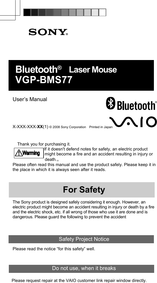         Bluetooth®  Laser Mouse VGP-BMS77   User’s Manual    X-XXX-XXX-XX(1) © 2008 Sony Corporation    Printed in Japan   Thank you for purchasing it. If it doesn&apos;t defend notes for safety, an electric product might become a fire and an accident resulting in injury or death.。 Please often read this manual and use the product safely. Please keep it in the place in which it is always seen after it reads.    For Safety  The Sony product is designed safely considering it enough. However, an electric product might become an accident resulting in injury or death by a fire and the electric shock, etc. if all wrong of those who use it are done and is dangerous. Please guard the following to prevent the accident   Safety Project Notice Please read the notice “for this safety” well.  Do not use, when it breaks  Please request repair at the VAIO customer link repair window directly.  