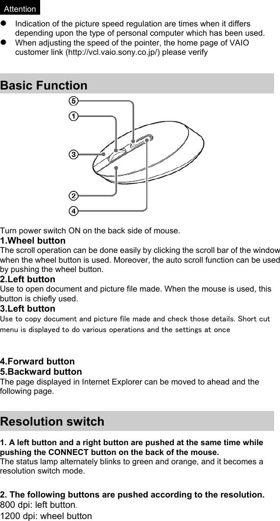  *Attention* z Indication of the picture speed regulation are times when it differs depending upon the type of personal computer which has been used. z When adjusting the speed of the pointer, the home page of VAIO customer link (http://vcl.vaio.sony.co.jp/) please verify   Basic Function   Turn power switch ON on the back side of mouse. 1.Wheel button The scroll operation can be done easily by clicking the scroll bar of the window when the wheel button is used. Moreover, the auto scroll function can be used by pushing the wheel button. 2.Left button Use to open document and picture file made. When the mouse is used, this button is chiefly used. 3.Left button Use to copy document and picture file made and check those details. Short cut menu is displayed to do various operations and the settings at once   4.Forward button 5.Backward button The page displayed in Internet Explorer can be moved to ahead and the following page.   Resolution switch  1. A left button and a right button are pushed at the same time while pushing the CONNECT button on the back of the mouse. The status lamp alternately blinks to green and orange, and it becomes a resolution switch mode.  2. The following buttons are pushed according to the resolution. 800 dpi: left button. 1200 dpi: wheel button 